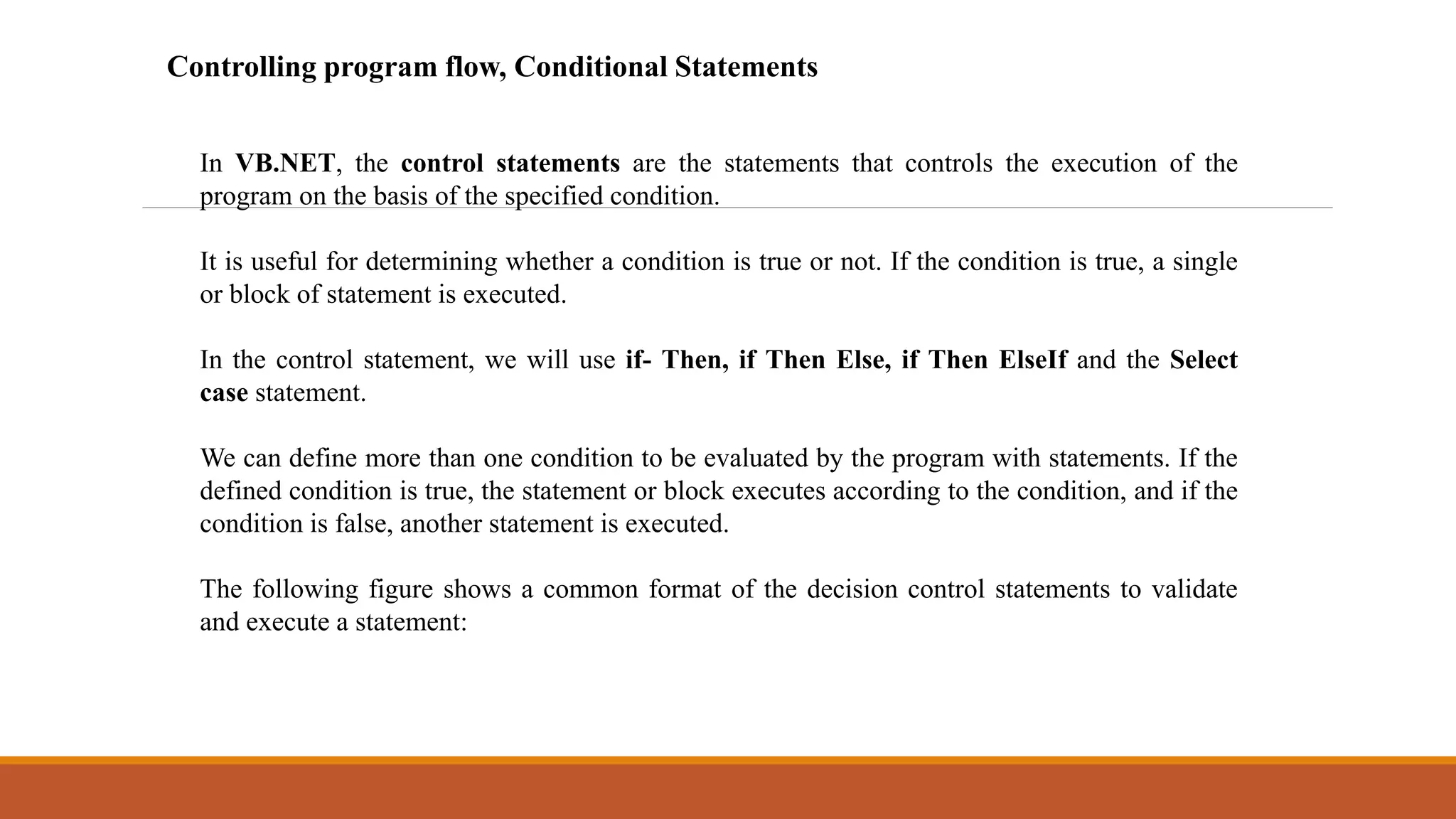 In VB.NET, the control statements are the statements that controls the execution of the
program on the basis of the specified condition.
It is useful for determining whether a condition is true or not. If the condition is true, a single
or block of statement is executed.
In the control statement, we will use if- Then, if Then Else, if Then ElseIf and the Select
case statement.
We can define more than one condition to be evaluated by the program with statements. If the
defined condition is true, the statement or block executes according to the condition, and if the
condition is false, another statement is executed.
The following figure shows a common format of the decision control statements to validate
and execute a statement:
Controlling program flow, Conditional Statements
 