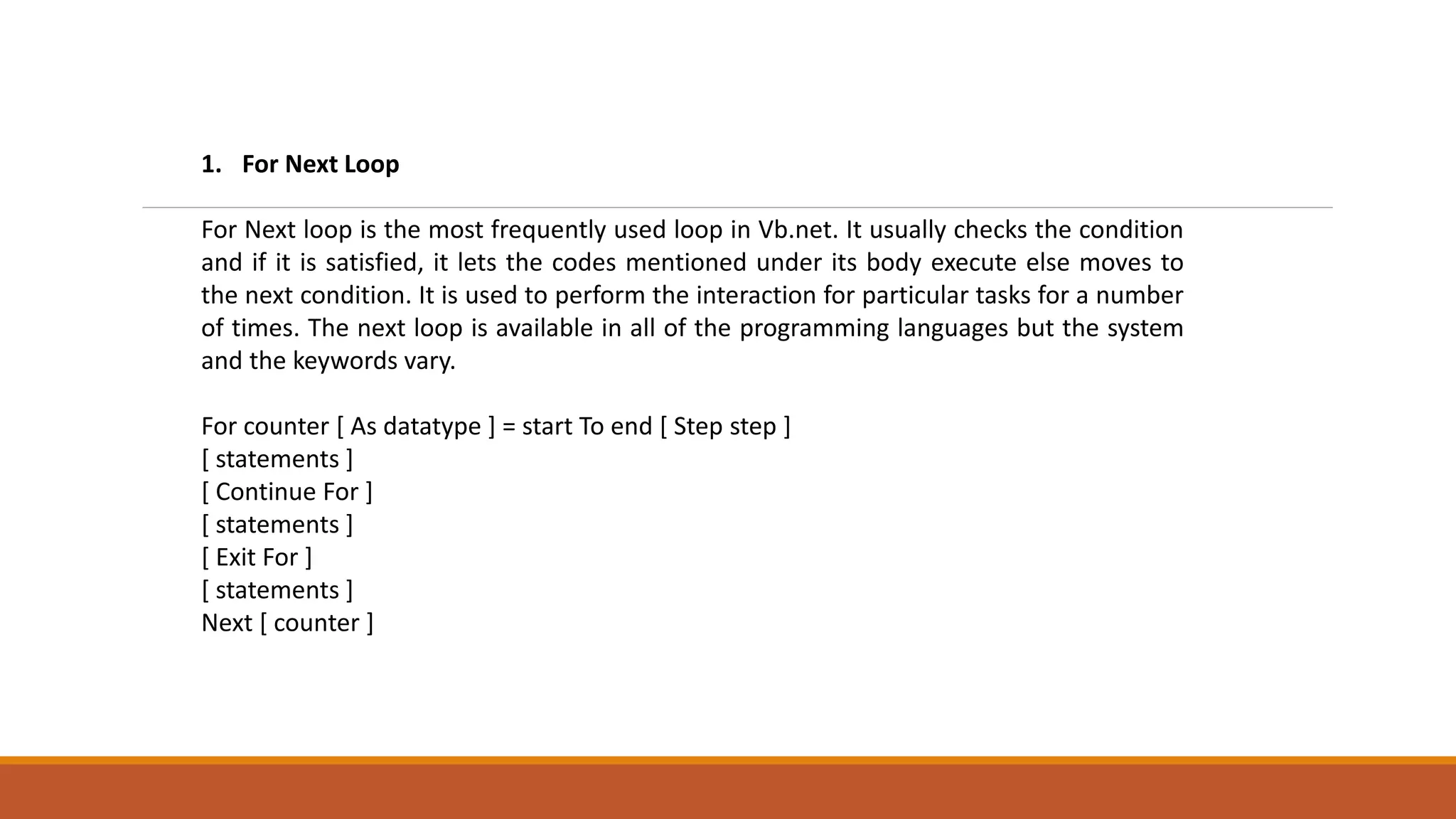 1. For Next Loop
For Next loop is the most frequently used loop in Vb.net. It usually checks the condition
and if it is satisfied, it lets the codes mentioned under its body execute else moves to
the next condition. It is used to perform the interaction for particular tasks for a number
of times. The next loop is available in all of the programming languages but the system
and the keywords vary.
For counter [ As datatype ] = start To end [ Step step ]
[ statements ]
[ Continue For ]
[ statements ]
[ Exit For ]
[ statements ]
Next [ counter ]
 
