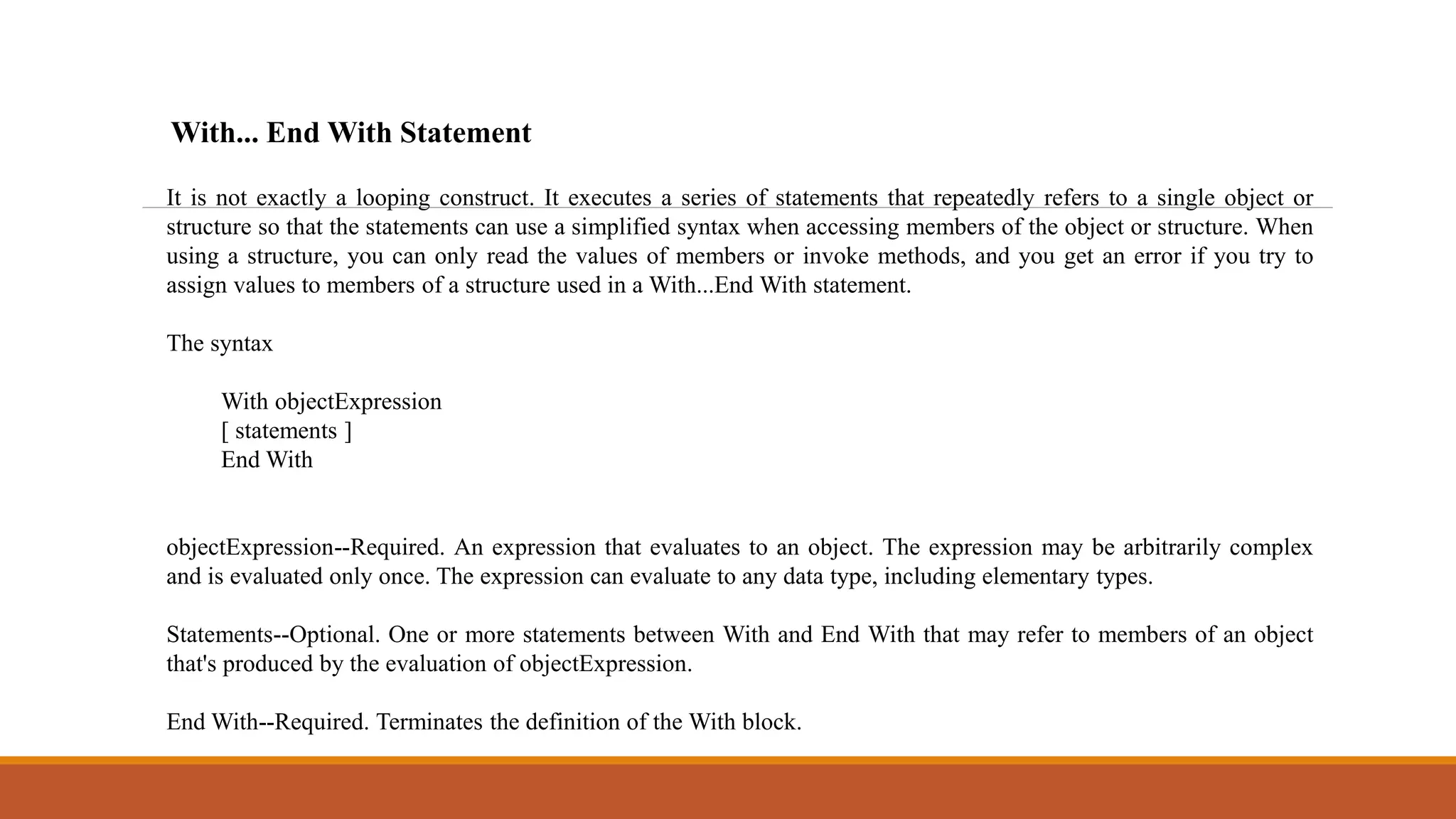 It is not exactly a looping construct. It executes a series of statements that repeatedly refers to a single object or
structure so that the statements can use a simplified syntax when accessing members of the object or structure. When
using a structure, you can only read the values of members or invoke methods, and you get an error if you try to
assign values to members of a structure used in a With...End With statement.
The syntax
With objectExpression
[ statements ]
End With
objectExpression--Required. An expression that evaluates to an object. The expression may be arbitrarily complex
and is evaluated only once. The expression can evaluate to any data type, including elementary types.
Statements--Optional. One or more statements between With and End With that may refer to members of an object
that's produced by the evaluation of objectExpression.
End With--Required. Terminates the definition of the With block.
With... End With Statement
 