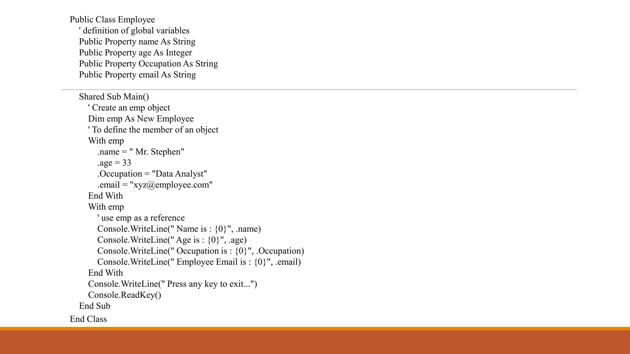 Public Class Employee
' definition of global variables
Public Property name As String
Public Property age As Integer
Public Property Occupation As String
Public Property email As String
Shared Sub Main()
' Create an emp object
Dim emp As New Employee
' To define the member of an object
With emp
.name = " Mr. Stephen"
.age = 33
.Occupation = "Data Analyst"
.email = "xyz@employee.com"
End With
With emp
' use emp as a reference
Console.WriteLine(" Name is : {0}", .name)
Console.WriteLine(" Age is : {0}", .age)
Console.WriteLine(" Occupation is : {0}", .Occupation)
Console.WriteLine(" Employee Email is : {0}", .email)
End With
Console.WriteLine(" Press any key to exit...")
Console.ReadKey()
End Sub
End Class
 