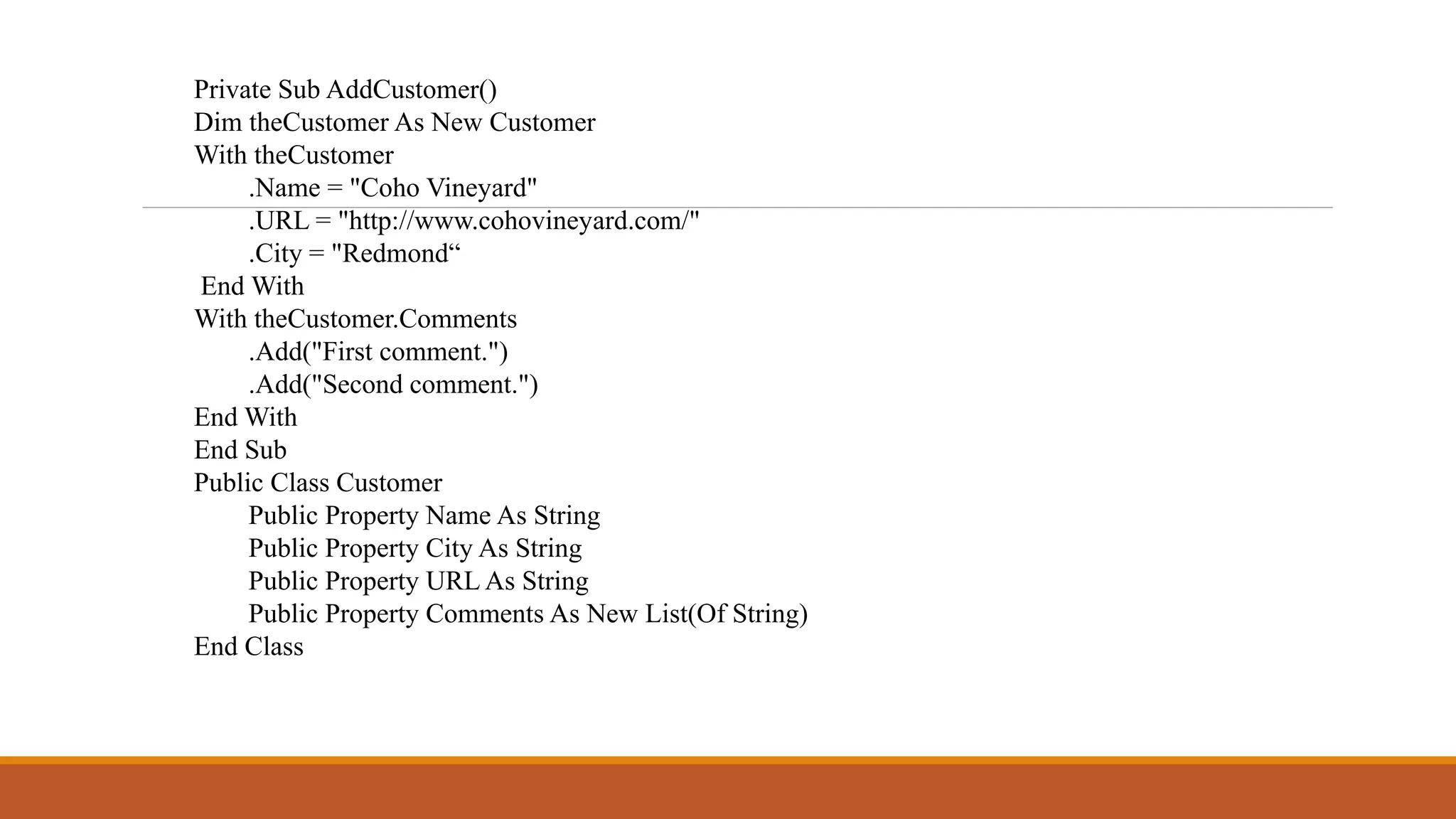 Private Sub AddCustomer()
Dim theCustomer As New Customer
With theCustomer
.Name = "Coho Vineyard"
.URL = "http://www.cohovineyard.com/"
.City = "Redmond“
End With
With theCustomer.Comments
.Add("First comment.")
.Add("Second comment.")
End With
End Sub
Public Class Customer
Public Property Name As String
Public Property City As String
Public Property URL As String
Public Property Comments As New List(Of String)
End Class
 