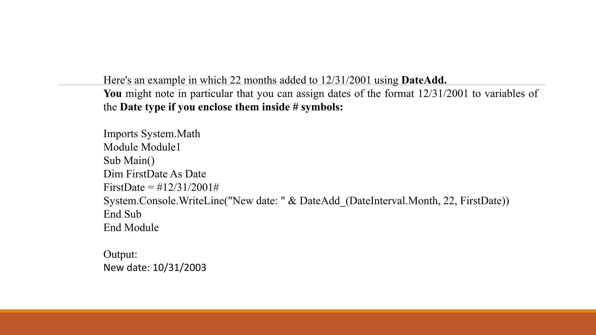 Here's an example in which 22 months added to 12/31/2001 using DateAdd.
You might note in particular that you can assign dates of the format 12/31/2001 to variables of
the Date type if you enclose them inside # symbols:
Imports System.Math
Module Module1
Sub Main()
Dim FirstDate As Date
FirstDate = #12/31/2001#
System.Console.WriteLine("New date: " & DateAdd_(DateInterval.Month, 22, FirstDate))
End Sub
End Module
Output:
New date: 10/31/2003
 