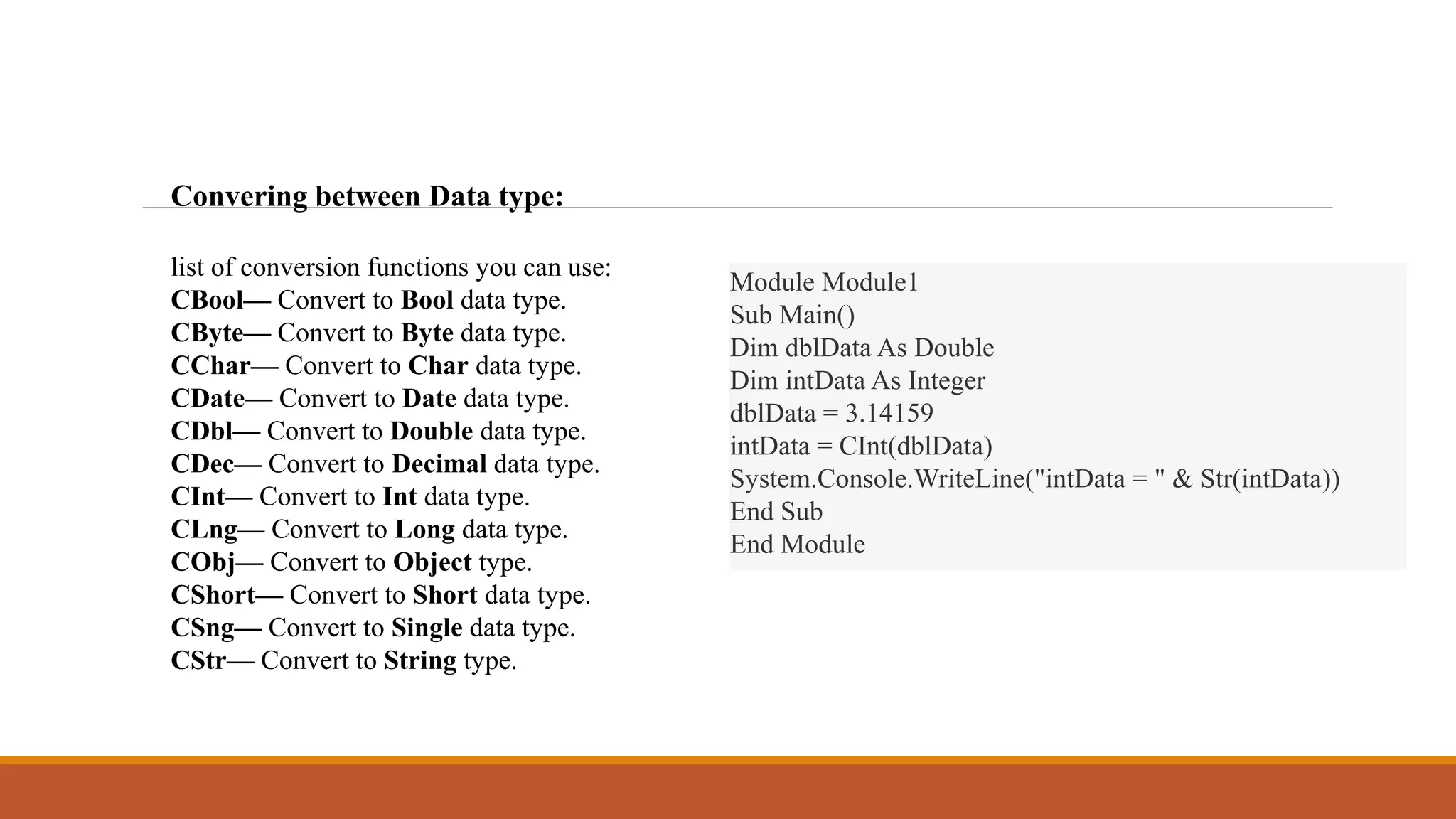 Convering between Data type:
list of conversion functions you can use:
CBool— Convert to Bool data type.
CByte— Convert to Byte data type.
CChar— Convert to Char data type.
CDate— Convert to Date data type.
CDbl— Convert to Double data type.
CDec— Convert to Decimal data type.
CInt— Convert to Int data type.
CLng— Convert to Long data type.
CObj— Convert to Object type.
CShort— Convert to Short data type.
CSng— Convert to Single data type.
CStr— Convert to String type.
Module Module1
Sub Main()
Dim dblData As Double
Dim intData As Integer
dblData = 3.14159
intData = CInt(dblData)
System.Console.WriteLine("intData = " & Str(intData))
End Sub
End Module
 