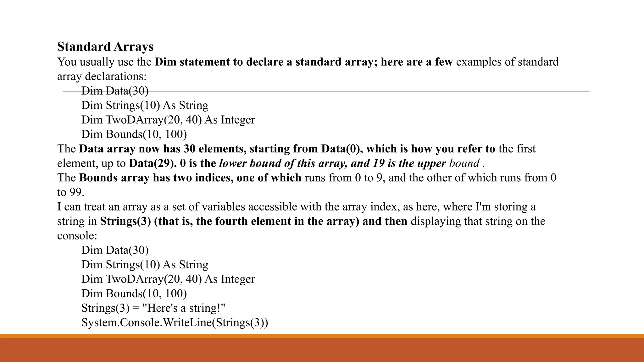 Standard Arrays
You usually use the Dim statement to declare a standard array; here are a few examples of standard
array declarations:
Dim Data(30)
Dim Strings(10) As String
Dim TwoDArray(20, 40) As Integer
Dim Bounds(10, 100)
The Data array now has 30 elements, starting from Data(0), which is how you refer to the first
element, up to Data(29). 0 is the lower bound of this array, and 19 is the upper bound .
The Bounds array has two indices, one of which runs from 0 to 9, and the other of which runs from 0
to 99.
I can treat an array as a set of variables accessible with the array index, as here, where I'm storing a
string in Strings(3) (that is, the fourth element in the array) and then displaying that string on the
console:
Dim Data(30)
Dim Strings(10) As String
Dim TwoDArray(20, 40) As Integer
Dim Bounds(10, 100)
Strings(3) = "Here's a string!"
System.Console.WriteLine(Strings(3))
 