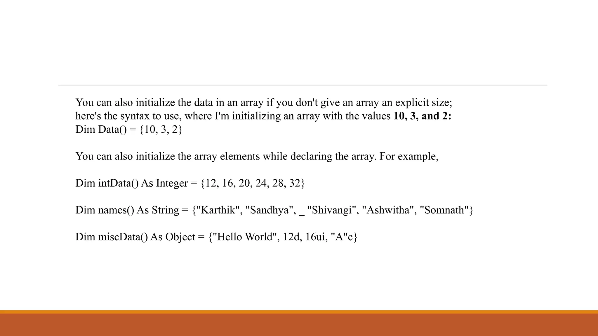 You can also initialize the data in an array if you don't give an array an explicit size;
here's the syntax to use, where I'm initializing an array with the values 10, 3, and 2:
Dim Data() = {10, 3, 2}
You can also initialize the array elements while declaring the array. For example,
Dim intData() As Integer = {12, 16, 20, 24, 28, 32}
Dim names() As String = {"Karthik", "Sandhya", _ "Shivangi", "Ashwitha", "Somnath"}
Dim miscData() As Object = {"Hello World", 12d, 16ui, "A"c}
 