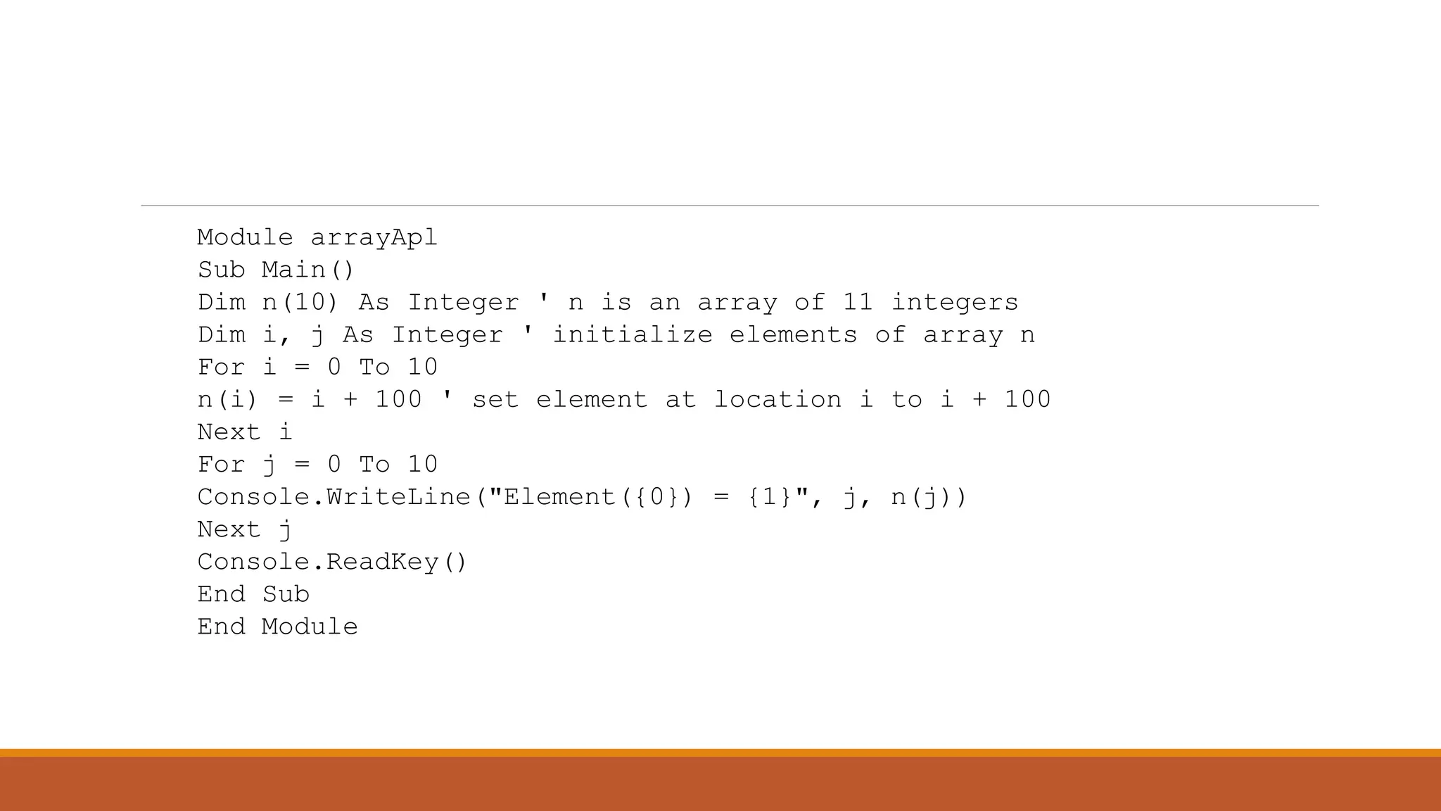 Module arrayApl
Sub Main()
Dim n(10) As Integer ' n is an array of 11 integers
Dim i, j As Integer ' initialize elements of array n
For i = 0 To 10
n(i) = i + 100 ' set element at location i to i + 100
Next i
For j = 0 To 10
Console.WriteLine("Element({0}) = {1}", j, n(j))
Next j
Console.ReadKey()
End Sub
End Module
 