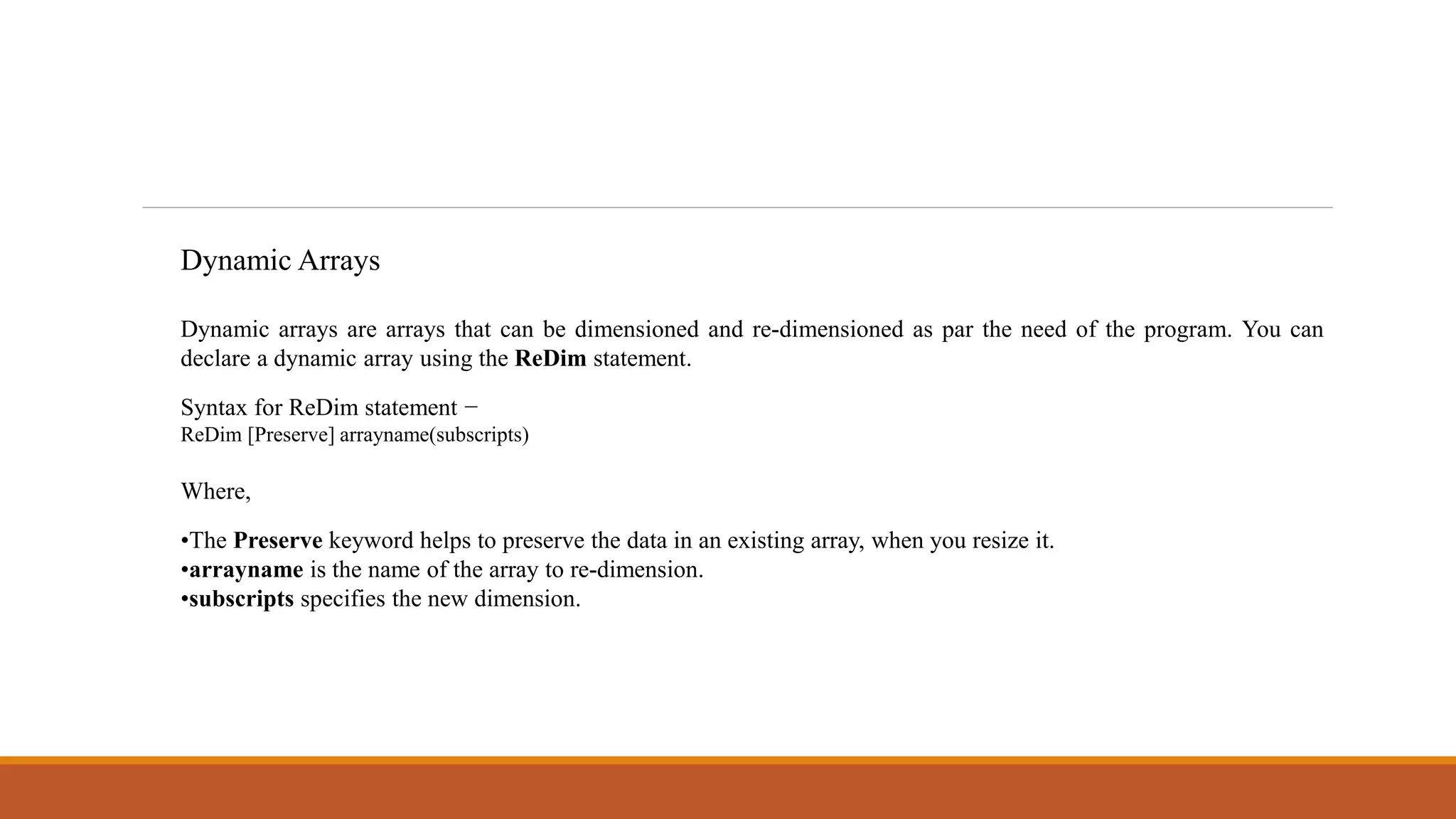 Dynamic Arrays
Dynamic arrays are arrays that can be dimensioned and re-dimensioned as par the need of the program. You can
declare a dynamic array using the ReDim statement.
Syntax for ReDim statement −
ReDim [Preserve] arrayname(subscripts)
Where,
•The Preserve keyword helps to preserve the data in an existing array, when you resize it.
•arrayname is the name of the array to re-dimension.
•subscripts specifies the new dimension.
 