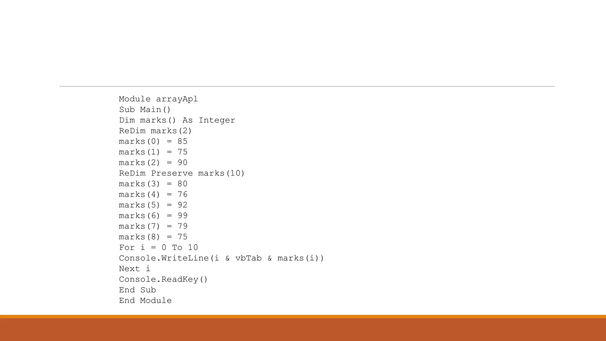 Module arrayApl
Sub Main()
Dim marks() As Integer
ReDim marks(2)
marks(0) = 85
marks(1) = 75
marks(2) = 90
ReDim Preserve marks(10)
marks(3) = 80
marks(4) = 76
marks(5) = 92
marks(6) = 99
marks(7) = 79
marks(8) = 75
For i = 0 To 10
Console.WriteLine(i & vbTab & marks(i))
Next i
Console.ReadKey()
End Sub
End Module
 