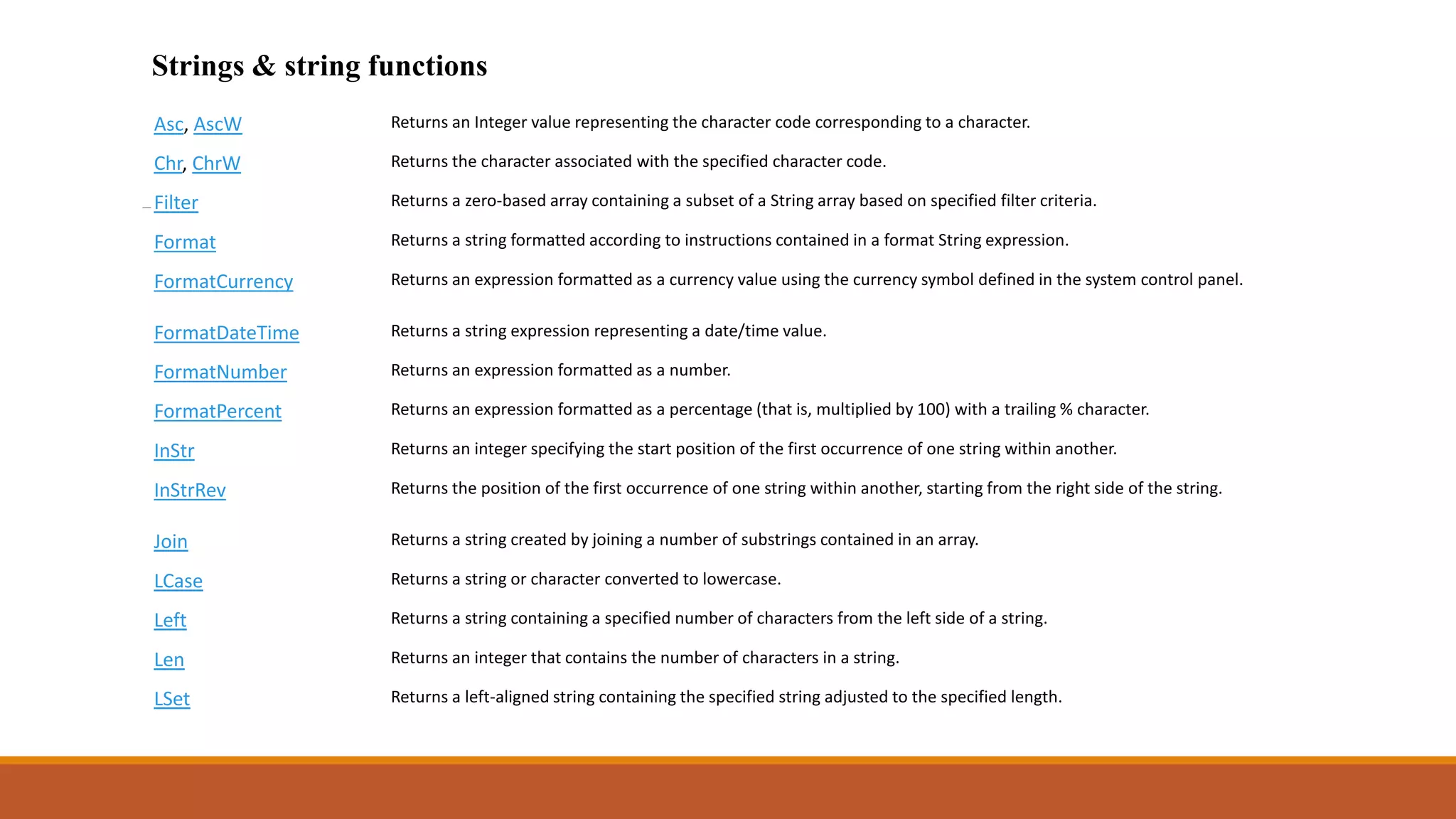 Strings & string functions
Asc, AscW Returns an Integer value representing the character code corresponding to a character.
Chr, ChrW Returns the character associated with the specified character code.
Filter Returns a zero-based array containing a subset of a String array based on specified filter criteria.
Format Returns a string formatted according to instructions contained in a format String expression.
FormatCurrency Returns an expression formatted as a currency value using the currency symbol defined in the system control panel.
FormatDateTime Returns a string expression representing a date/time value.
FormatNumber Returns an expression formatted as a number.
FormatPercent Returns an expression formatted as a percentage (that is, multiplied by 100) with a trailing % character.
InStr Returns an integer specifying the start position of the first occurrence of one string within another.
InStrRev Returns the position of the first occurrence of one string within another, starting from the right side of the string.
Join Returns a string created by joining a number of substrings contained in an array.
LCase Returns a string or character converted to lowercase.
Left Returns a string containing a specified number of characters from the left side of a string.
Len Returns an integer that contains the number of characters in a string.
LSet Returns a left-aligned string containing the specified string adjusted to the specified length.
 