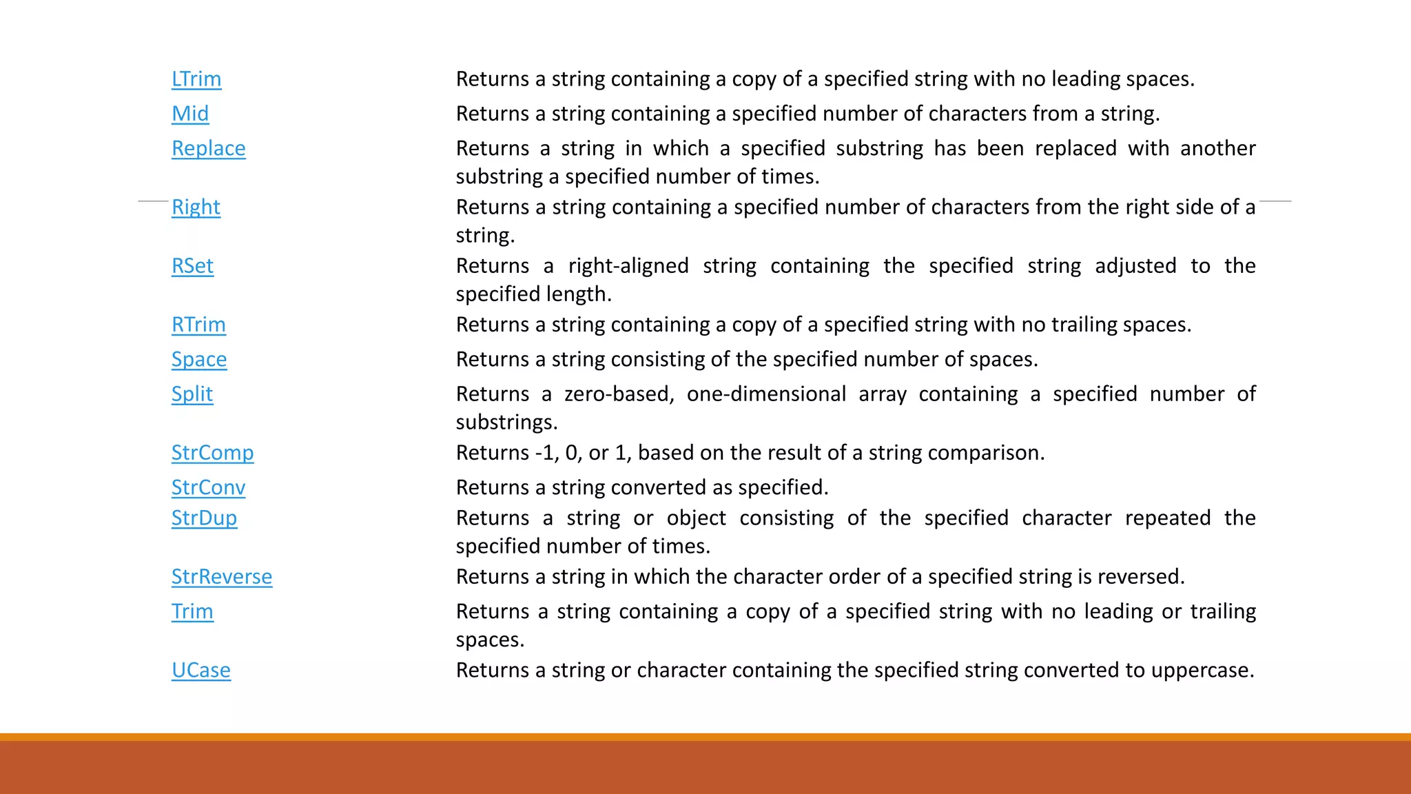 LTrim Returns a string containing a copy of a specified string with no leading spaces.
Mid Returns a string containing a specified number of characters from a string.
Replace Returns a string in which a specified substring has been replaced with another
substring a specified number of times.
Right Returns a string containing a specified number of characters from the right side of a
string.
RSet Returns a right-aligned string containing the specified string adjusted to the
specified length.
RTrim Returns a string containing a copy of a specified string with no trailing spaces.
Space Returns a string consisting of the specified number of spaces.
Split Returns a zero-based, one-dimensional array containing a specified number of
substrings.
StrComp Returns -1, 0, or 1, based on the result of a string comparison.
StrConv Returns a string converted as specified.
StrDup Returns a string or object consisting of the specified character repeated the
specified number of times.
StrReverse Returns a string in which the character order of a specified string is reversed.
Trim Returns a string containing a copy of a specified string with no leading or trailing
spaces.
UCase Returns a string or character containing the specified string converted to uppercase.
 