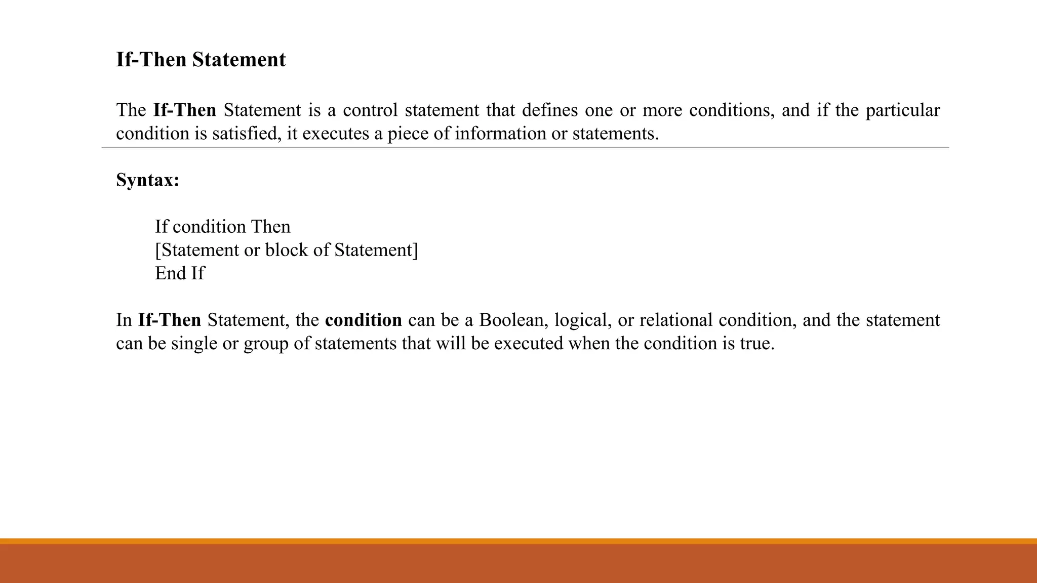 If-Then Statement
The If-Then Statement is a control statement that defines one or more conditions, and if the particular
condition is satisfied, it executes a piece of information or statements.
Syntax:
If condition Then
[Statement or block of Statement]
End If
In If-Then Statement, the condition can be a Boolean, logical, or relational condition, and the statement
can be single or group of statements that will be executed when the condition is true.
 