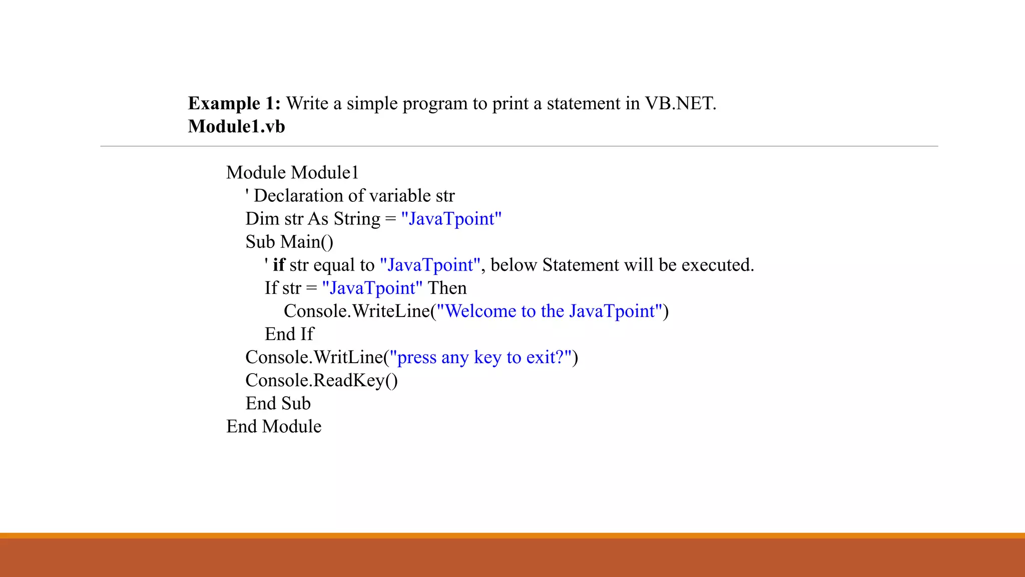 Example 1: Write a simple program to print a statement in VB.NET.
Module1.vb
Module Module1
' Declaration of variable str
Dim str As String = "JavaTpoint"
Sub Main()
' if str equal to "JavaTpoint", below Statement will be executed.
If str = "JavaTpoint" Then
Console.WriteLine("Welcome to the JavaTpoint")
End If
Console.WritLine("press any key to exit?")
Console.ReadKey()
End Sub
End Module
 