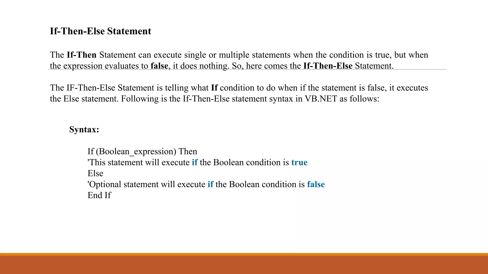 If-Then-Else Statement
The If-Then Statement can execute single or multiple statements when the condition is true, but when
the expression evaluates to false, it does nothing. So, here comes the If-Then-Else Statement.
The IF-Then-Else Statement is telling what If condition to do when if the statement is false, it executes
the Else statement. Following is the If-Then-Else statement syntax in VB.NET as follows:
Syntax:
If (Boolean_expression) Then
'This statement will execute if the Boolean condition is true
Else
'Optional statement will execute if the Boolean condition is false
End If
 