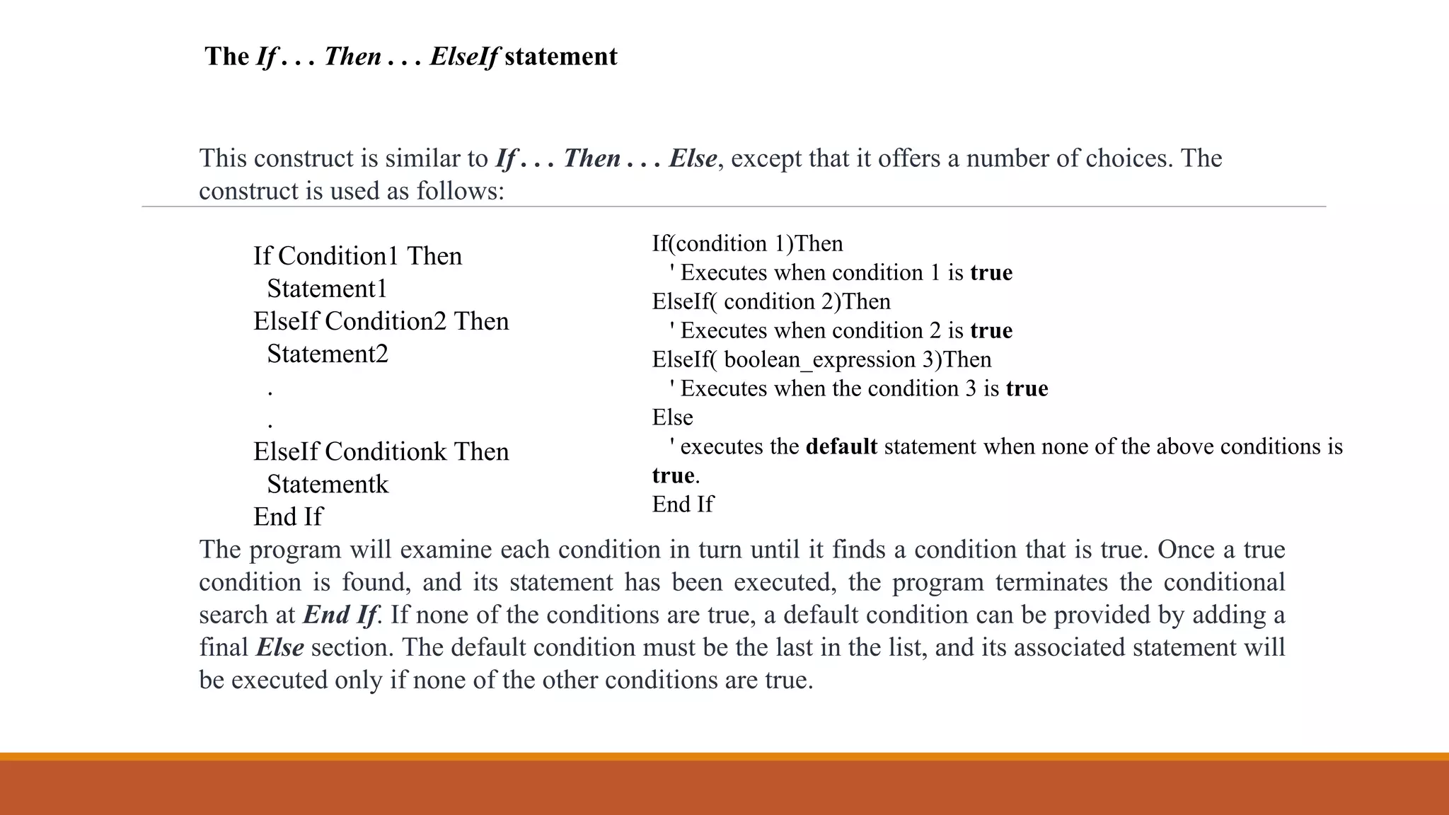 This construct is similar to If . . . Then . . . Else, except that it offers a number of choices. The
construct is used as follows:
If Condition1 Then
Statement1
ElseIf Condition2 Then
Statement2
.
.
ElseIf Conditionk Then
Statementk
End If
The program will examine each condition in turn until it finds a condition that is true. Once a true
condition is found, and its statement has been executed, the program terminates the conditional
search at End If. If none of the conditions are true, a default condition can be provided by adding a
final Else section. The default condition must be the last in the list, and its associated statement will
be executed only if none of the other conditions are true.
The If . . . Then . . . ElseIf statement
If(condition 1)Then
' Executes when condition 1 is true
ElseIf( condition 2)Then
' Executes when condition 2 is true
ElseIf( boolean_expression 3)Then
' Executes when the condition 3 is true
Else
' executes the default statement when none of the above conditions is
true.
End If
 