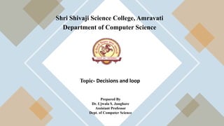 Shri Shivaji Science College, Amravati
Department of Computer Science
Topic- Decisions and loop
Prepared By
Dr. Ujwala S. Junghare
Assistant Professor
Dept. of Computer Science
 