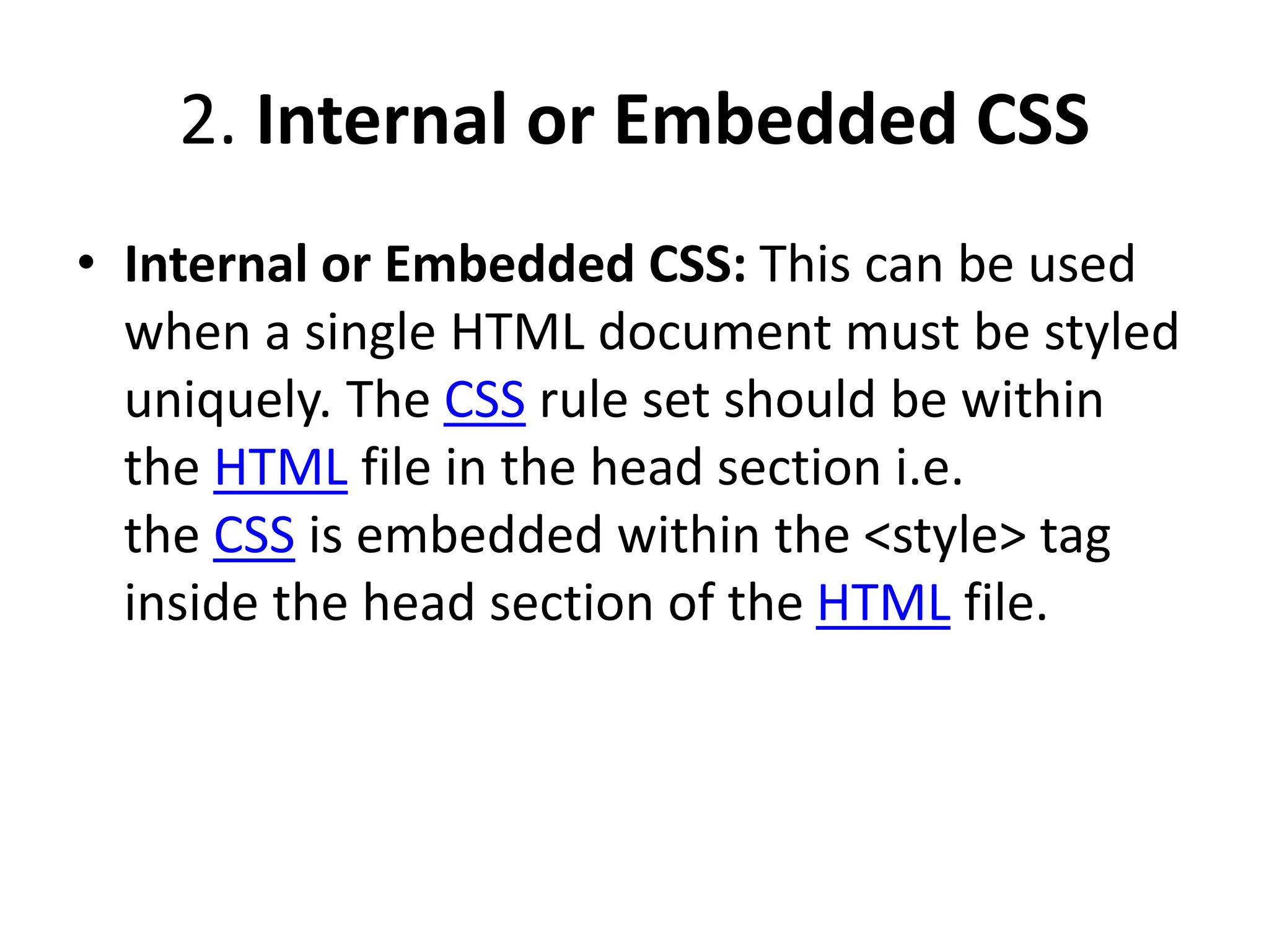2. Internal or Embedded CSS
• Internal or Embedded CSS: This can be used
when a single HTML document must be styled
uniquely. The CSS rule set should be within
the HTML file in the head section i.e.
the CSS is embedded within the <style> tag
inside the head section of the HTML file.
 
