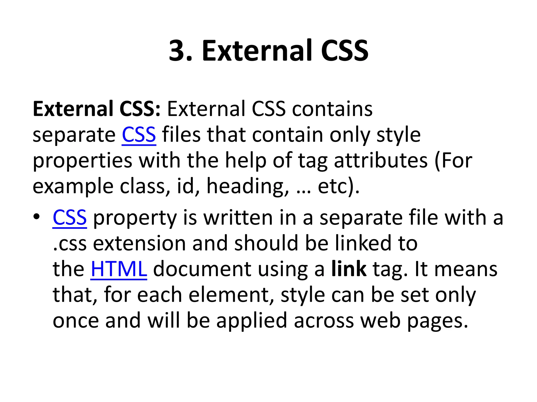 3. External CSS
External CSS: External CSS contains
separate CSS files that contain only style
properties with the help of tag attributes (For
example class, id, heading, … etc).
• CSS property is written in a separate file with a
.css extension and should be linked to
the HTML document using a link tag. It means
that, for each element, style can be set only
once and will be applied across web pages.
 