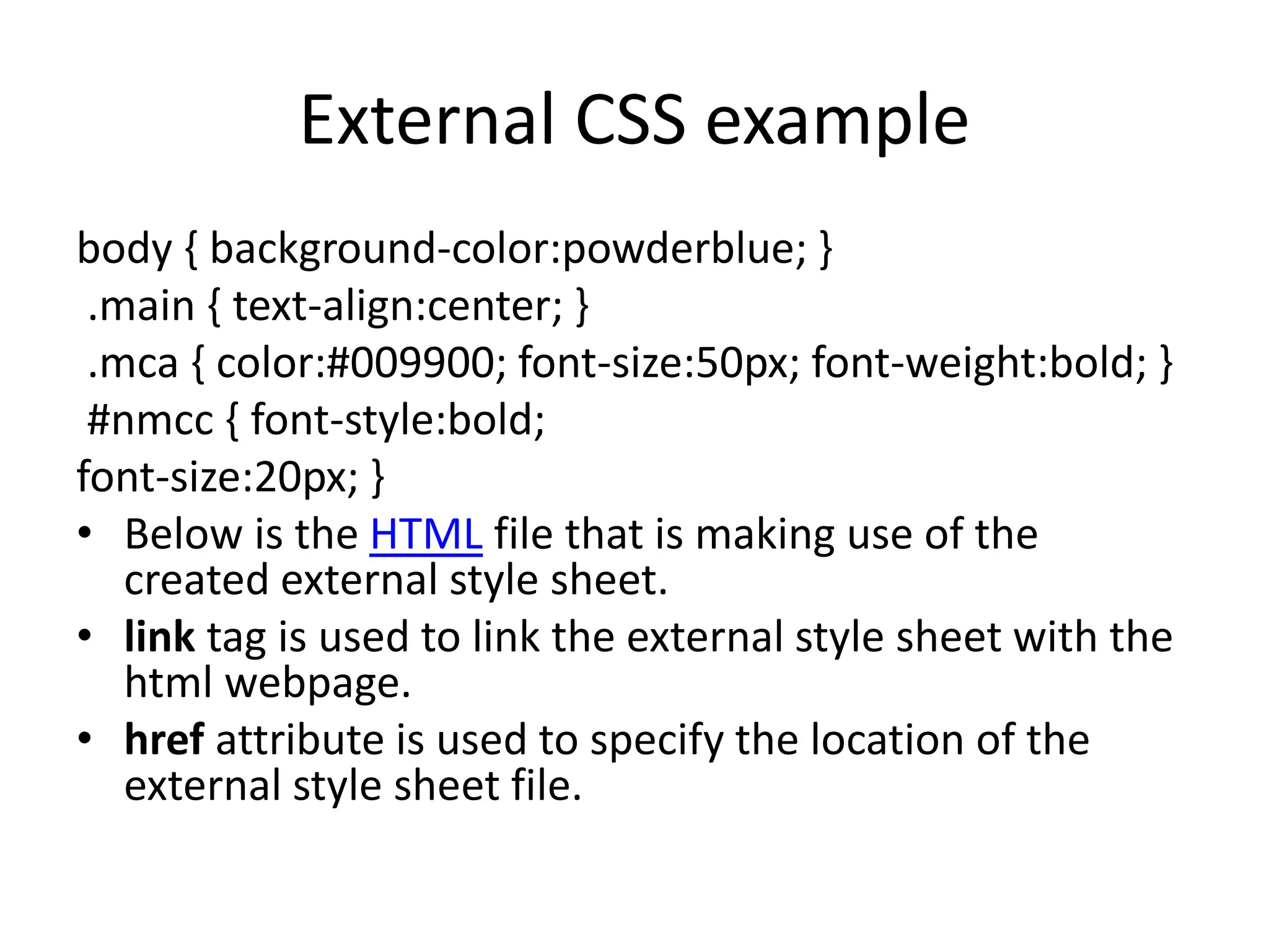 External CSS example
body { background-color:powderblue; }
.main { text-align:center; }
.mca { color:#009900; font-size:50px; font-weight:bold; }
#nmcc { font-style:bold;
font-size:20px; }
• Below is the HTML file that is making use of the
created external style sheet.
• link tag is used to link the external style sheet with the
html webpage.
• href attribute is used to specify the location of the
external style sheet file.
 