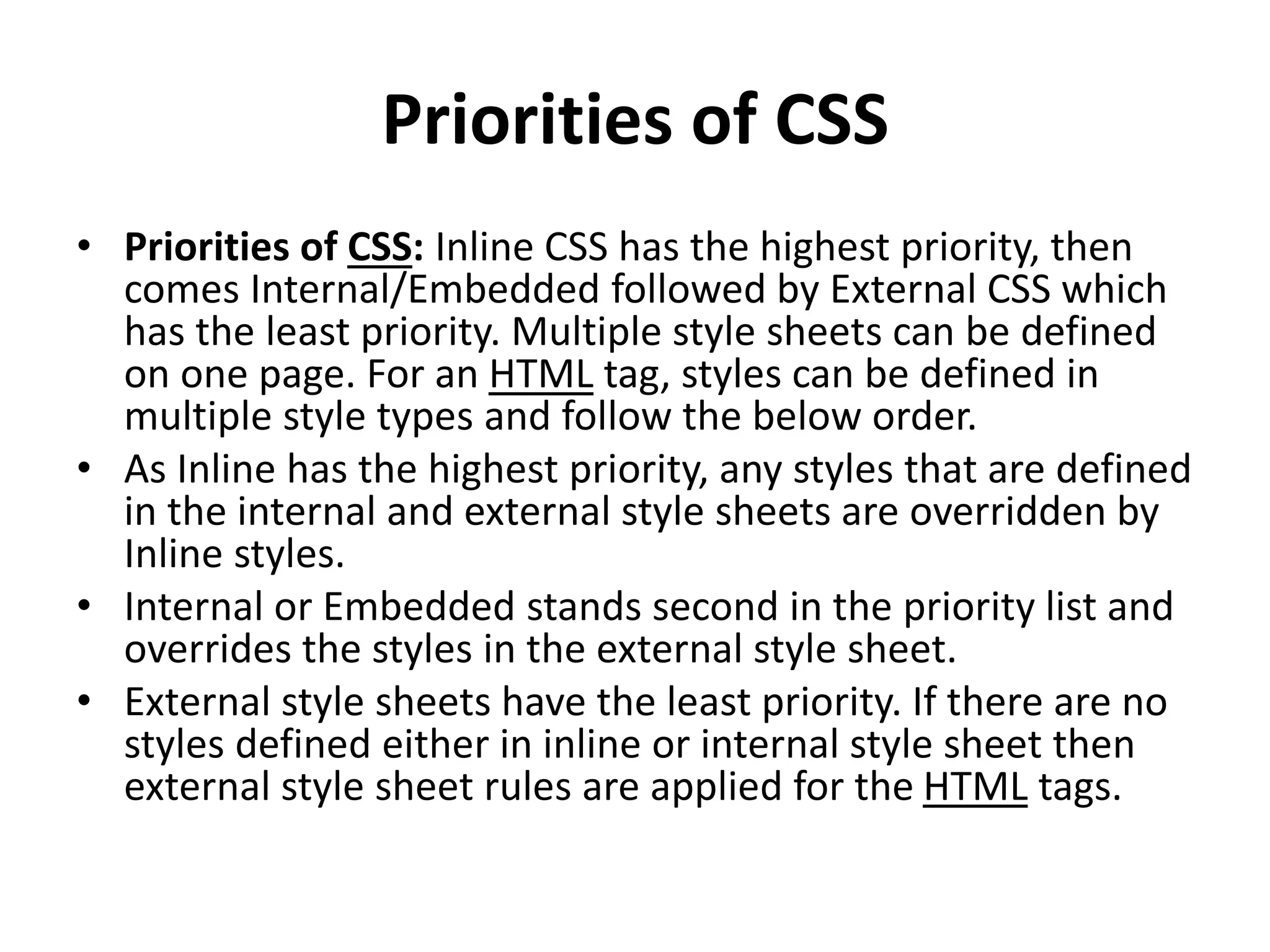 Priorities of CSS
• Priorities of CSS: Inline CSS has the highest priority, then
comes Internal/Embedded followed by External CSS which
has the least priority. Multiple style sheets can be defined
on one page. For an HTML tag, styles can be defined in
multiple style types and follow the below order.
• As Inline has the highest priority, any styles that are defined
in the internal and external style sheets are overridden by
Inline styles.
• Internal or Embedded stands second in the priority list and
overrides the styles in the external style sheet.
• External style sheets have the least priority. If there are no
styles defined either in inline or internal style sheet then
external style sheet rules are applied for the HTML tags.
 