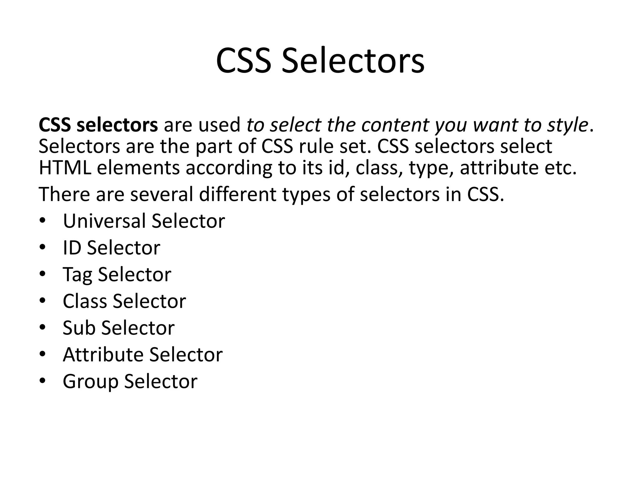 CSS Selectors
CSS selectors are used to select the content you want to style.
Selectors are the part of CSS rule set. CSS selectors select
HTML elements according to its id, class, type, attribute etc.
There are several different types of selectors in CSS.
• Universal Selector
• ID Selector
• Tag Selector
• Class Selector
• Sub Selector
• Attribute Selector
• Group Selector
 
