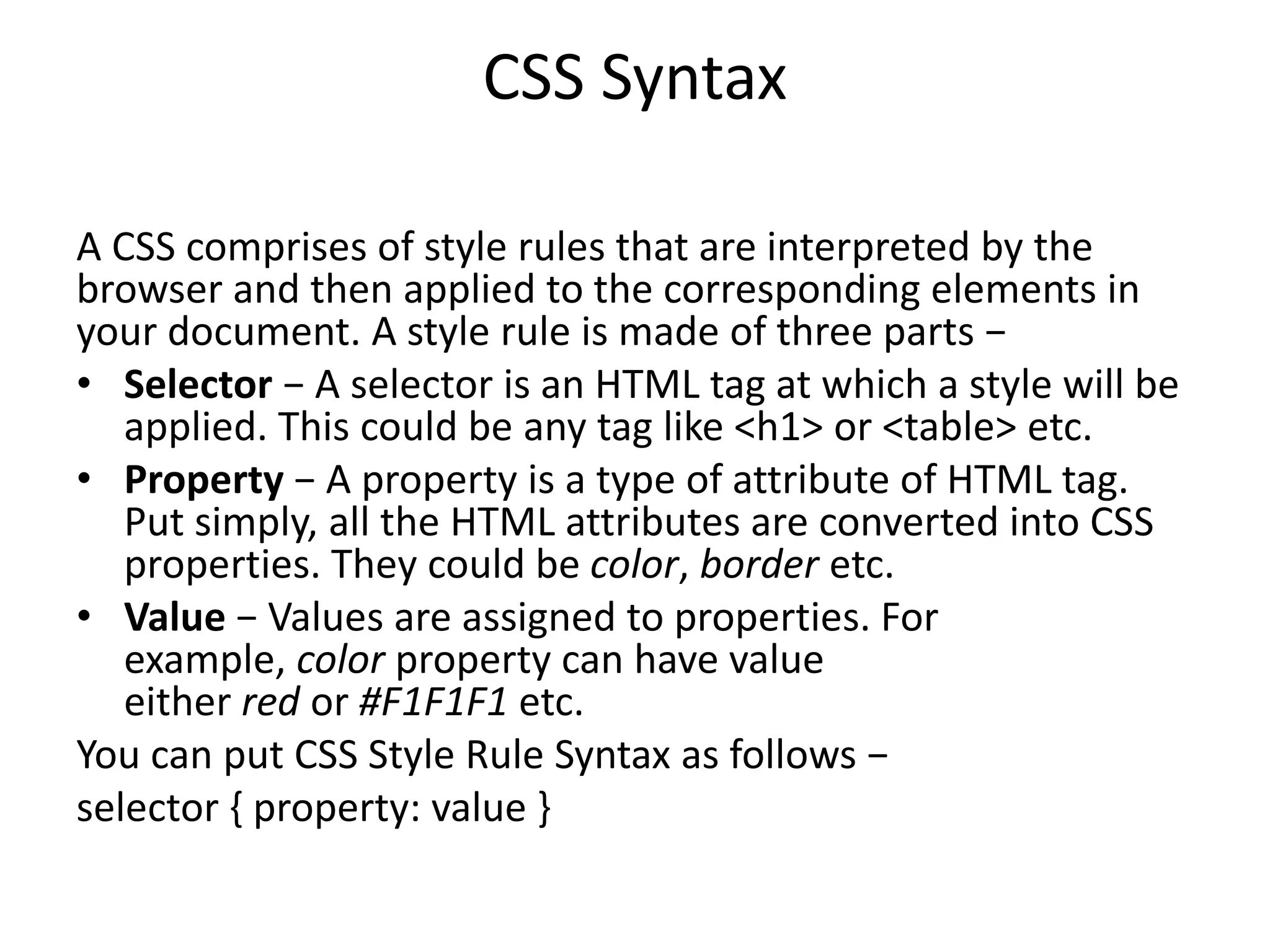 CSS Syntax
A CSS comprises of style rules that are interpreted by the
browser and then applied to the corresponding elements in
your document. A style rule is made of three parts −
• Selector − A selector is an HTML tag at which a style will be
applied. This could be any tag like <h1> or <table> etc.
• Property − A property is a type of attribute of HTML tag.
Put simply, all the HTML attributes are converted into CSS
properties. They could be color, border etc.
• Value − Values are assigned to properties. For
example, color property can have value
either red or #F1F1F1 etc.
You can put CSS Style Rule Syntax as follows −
selector { property: value }
 