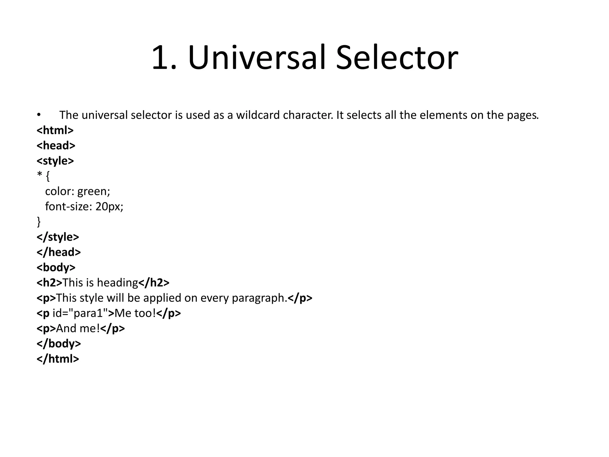 1. Universal Selector
• The universal selector is used as a wildcard character. It selects all the elements on the pages.
<html>
<head>
<style>
* {
color: green;
font-size: 20px;
}
</style>
</head>
<body>
<h2>This is heading</h2>
<p>This style will be applied on every paragraph.</p>
<p id="para1">Me too!</p>
<p>And me!</p>
</body>
</html>
 