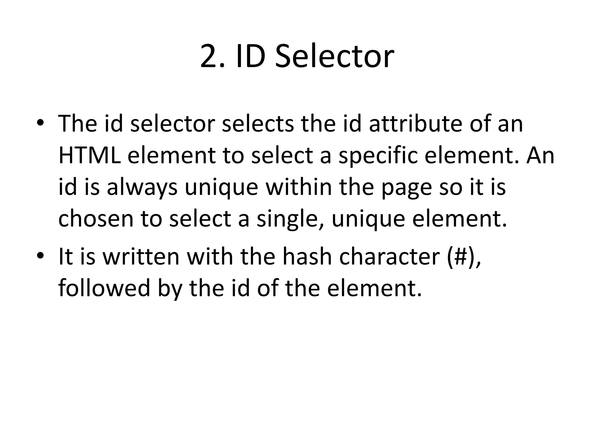 2. ID Selector
• The id selector selects the id attribute of an
HTML element to select a specific element. An
id is always unique within the page so it is
chosen to select a single, unique element.
• It is written with the hash character (#),
followed by the id of the element.
 