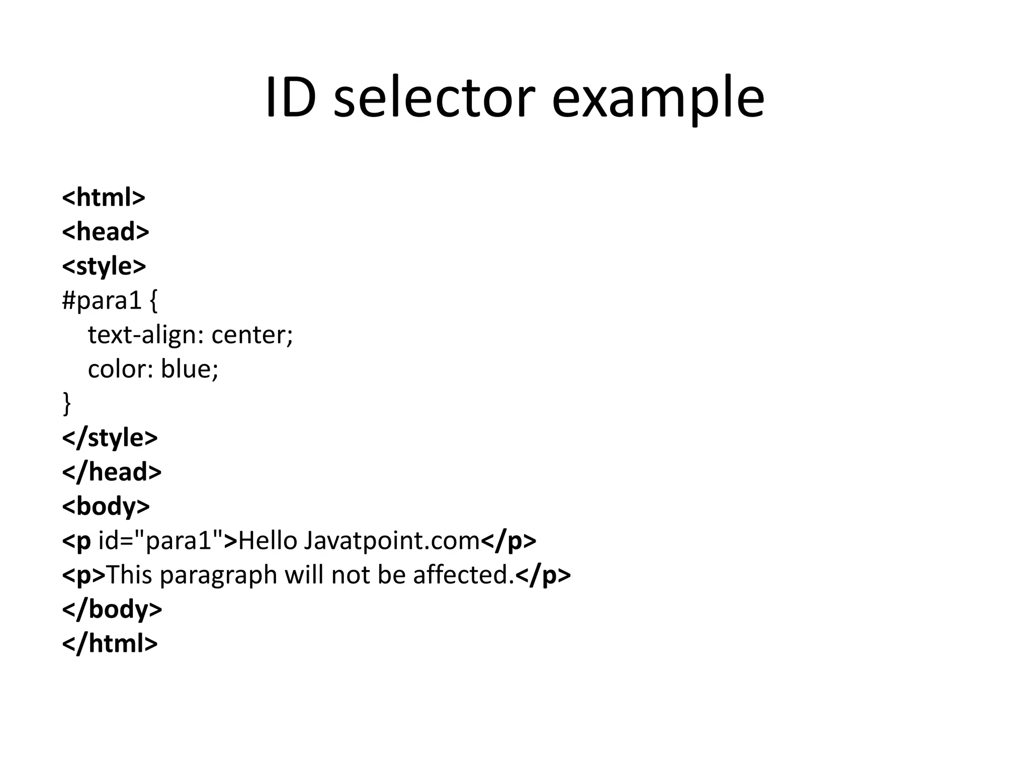 ID selector example
<html>
<head>
<style>
#para1 {
text-align: center;
color: blue;
}
</style>
</head>
<body>
<p id="para1">Hello Javatpoint.com</p>
<p>This paragraph will not be affected.</p>
</body>
</html>
 