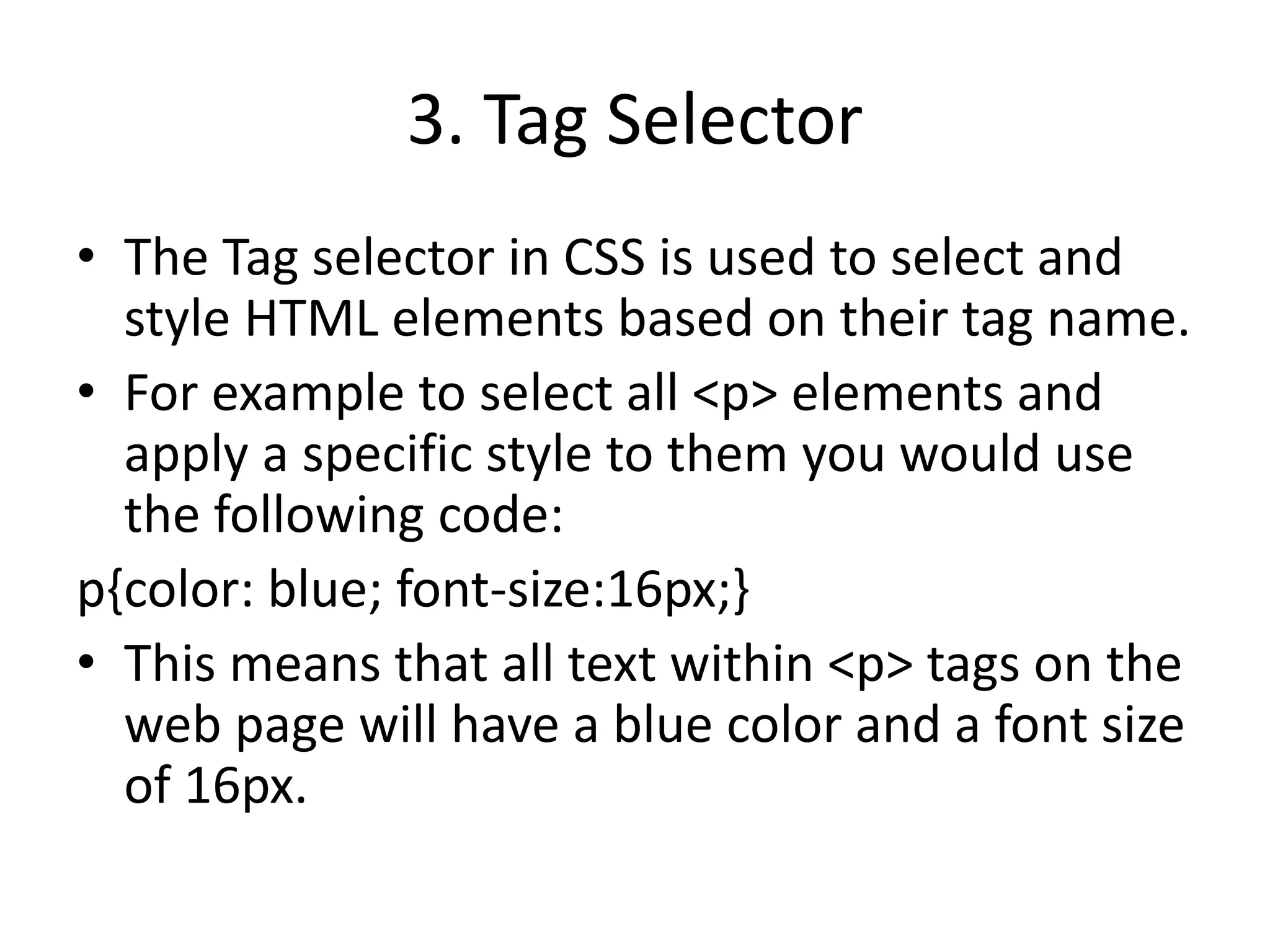 3. Tag Selector
• The Tag selector in CSS is used to select and
style HTML elements based on their tag name.
• For example to select all <p> elements and
apply a specific style to them you would use
the following code:
p{color: blue; font-size:16px;}
• This means that all text within <p> tags on the
web page will have a blue color and a font size
of 16px.
 
