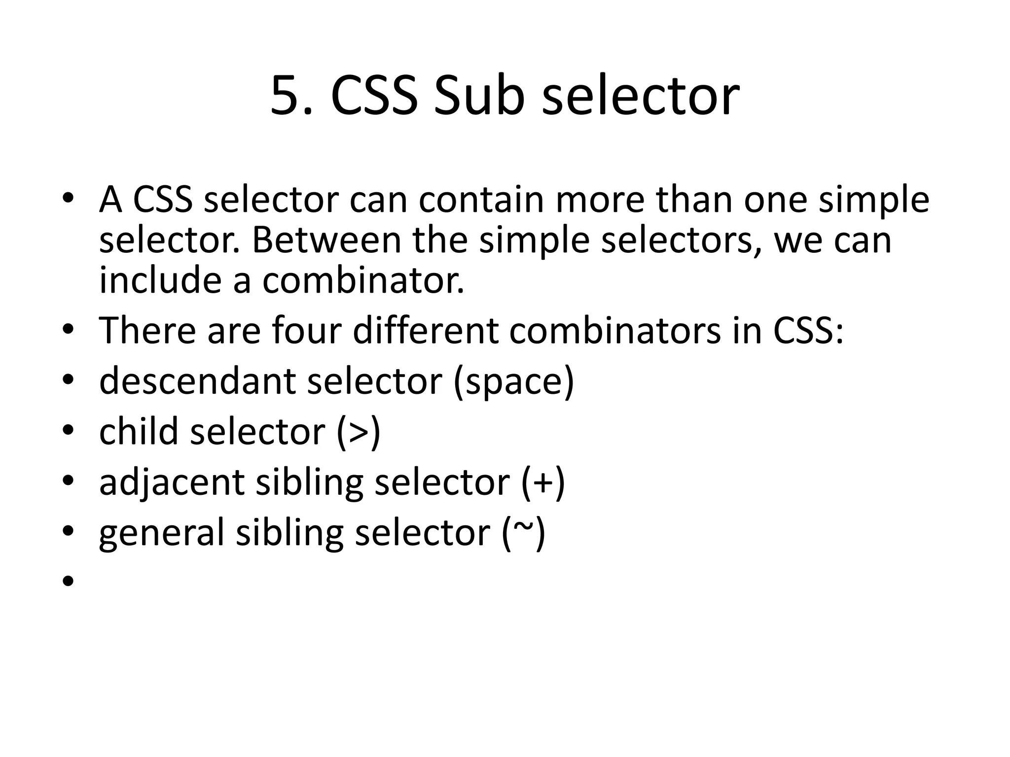 5. CSS Sub selector
• A CSS selector can contain more than one simple
selector. Between the simple selectors, we can
include a combinator.
• There are four different combinators in CSS:
• descendant selector (space)
• child selector (>)
• adjacent sibling selector (+)
• general sibling selector (~)
•
 