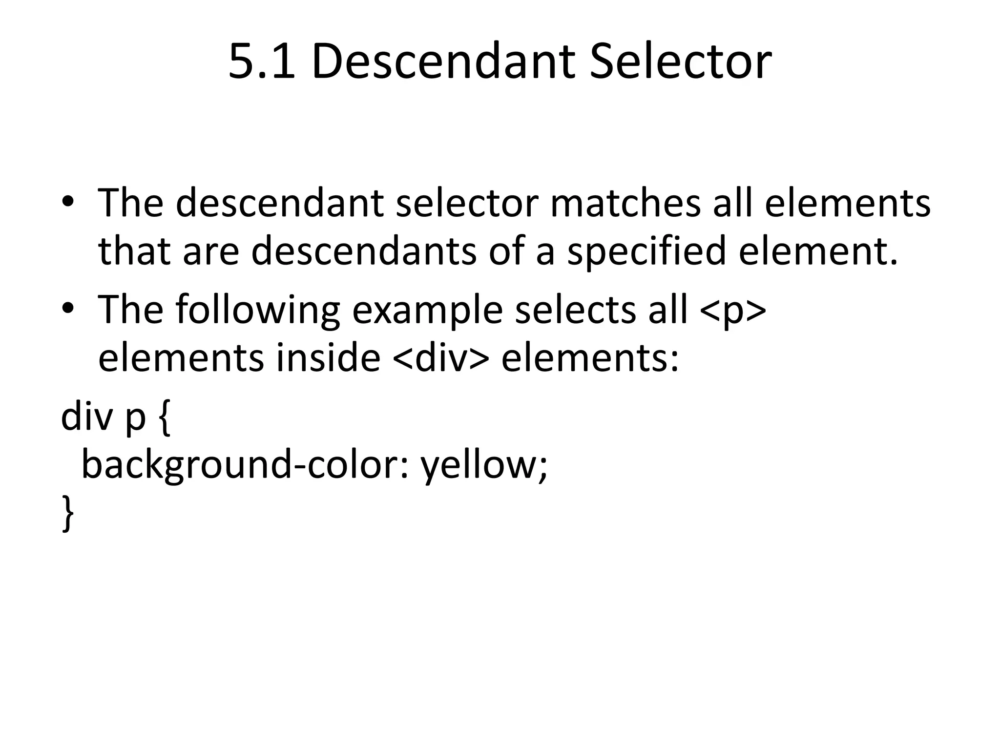 5.1 Descendant Selector
• The descendant selector matches all elements
that are descendants of a specified element.
• The following example selects all <p>
elements inside <div> elements:
div p {
background-color: yellow;
}
 