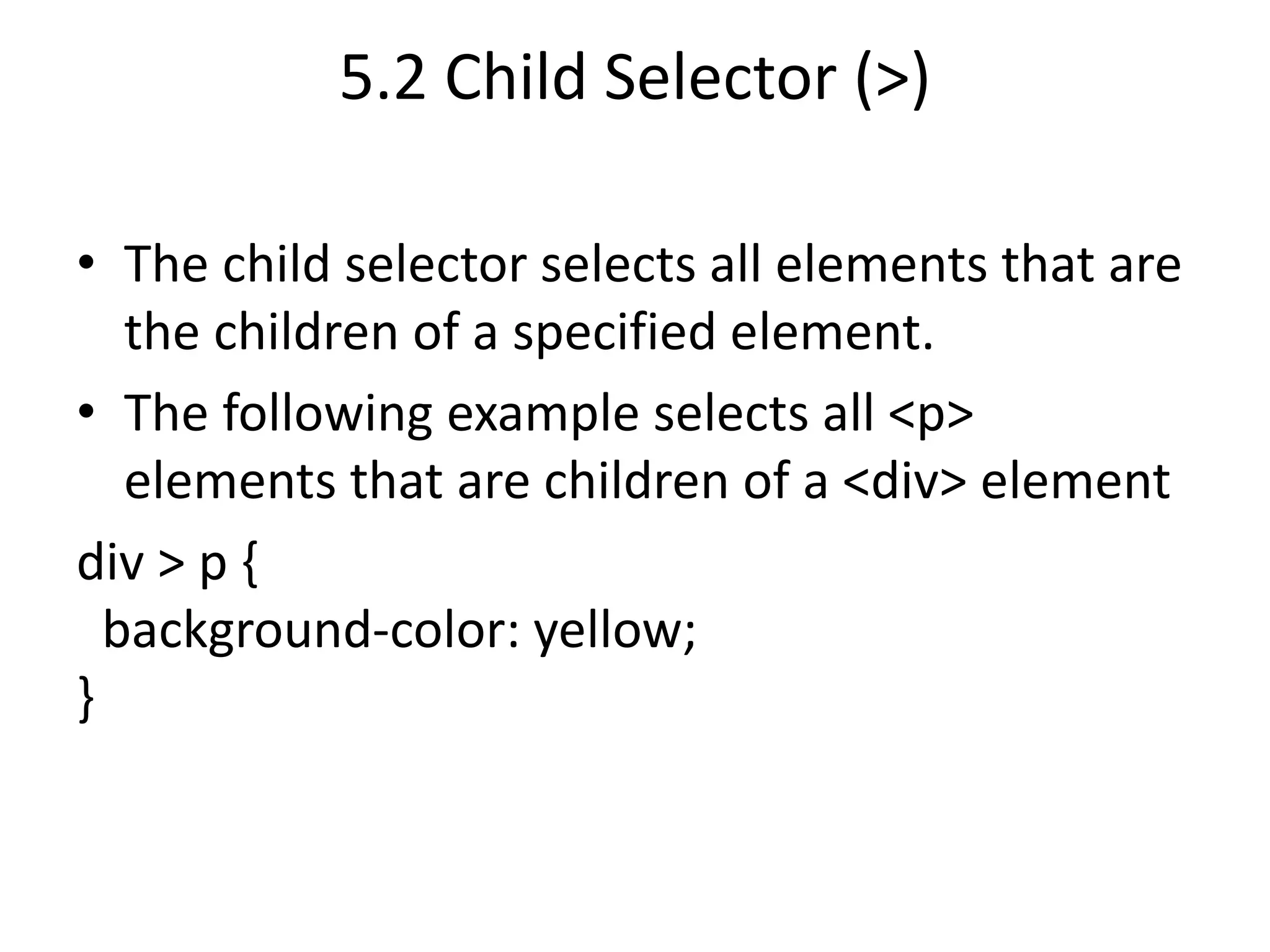 5.2 Child Selector (>)
• The child selector selects all elements that are
the children of a specified element.
• The following example selects all <p>
elements that are children of a <div> element
div > p {
background-color: yellow;
}
 