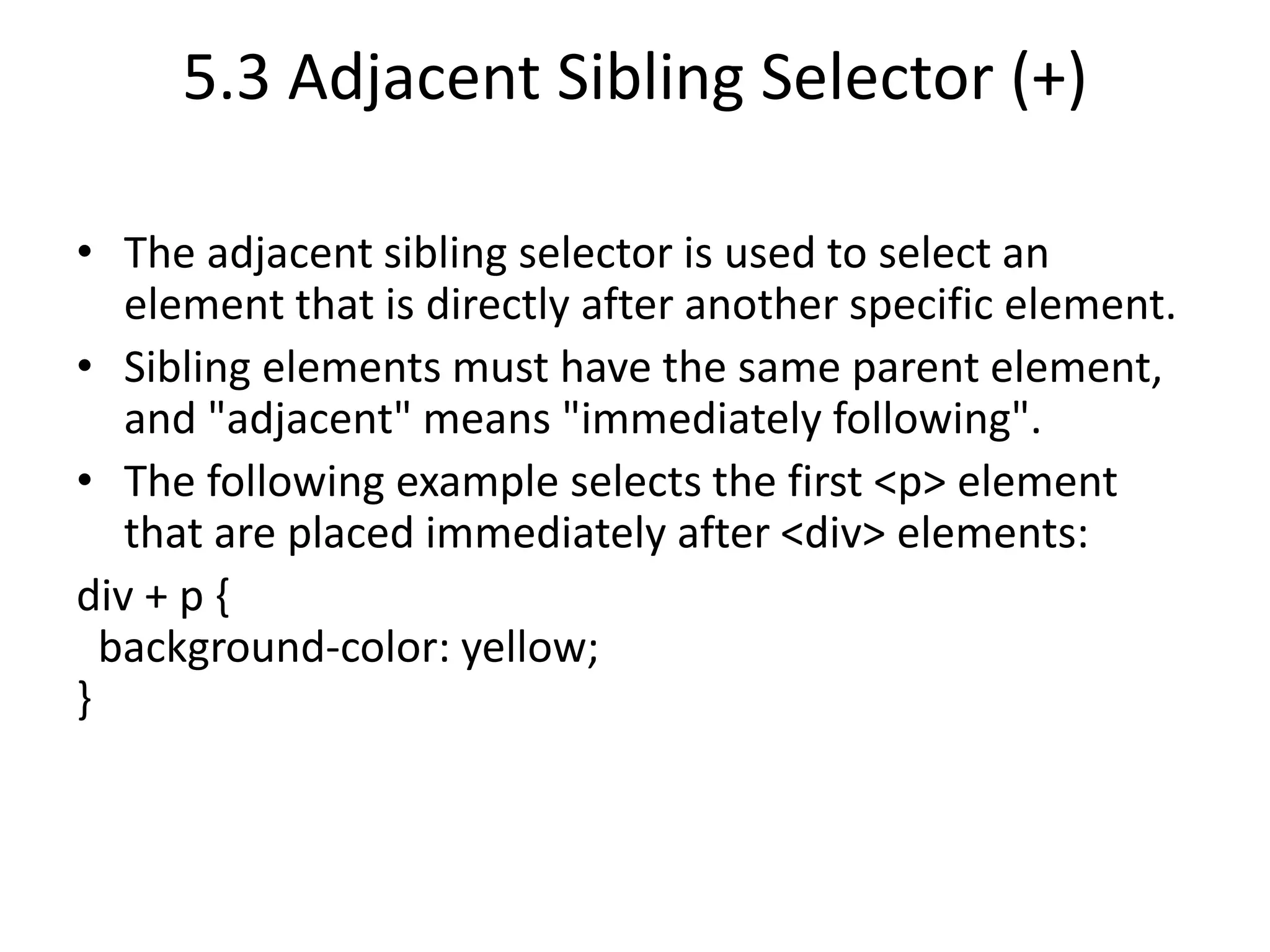 5.3 Adjacent Sibling Selector (+)
• The adjacent sibling selector is used to select an
element that is directly after another specific element.
• Sibling elements must have the same parent element,
and "adjacent" means "immediately following".
• The following example selects the first <p> element
that are placed immediately after <div> elements:
div + p {
background-color: yellow;
}
 