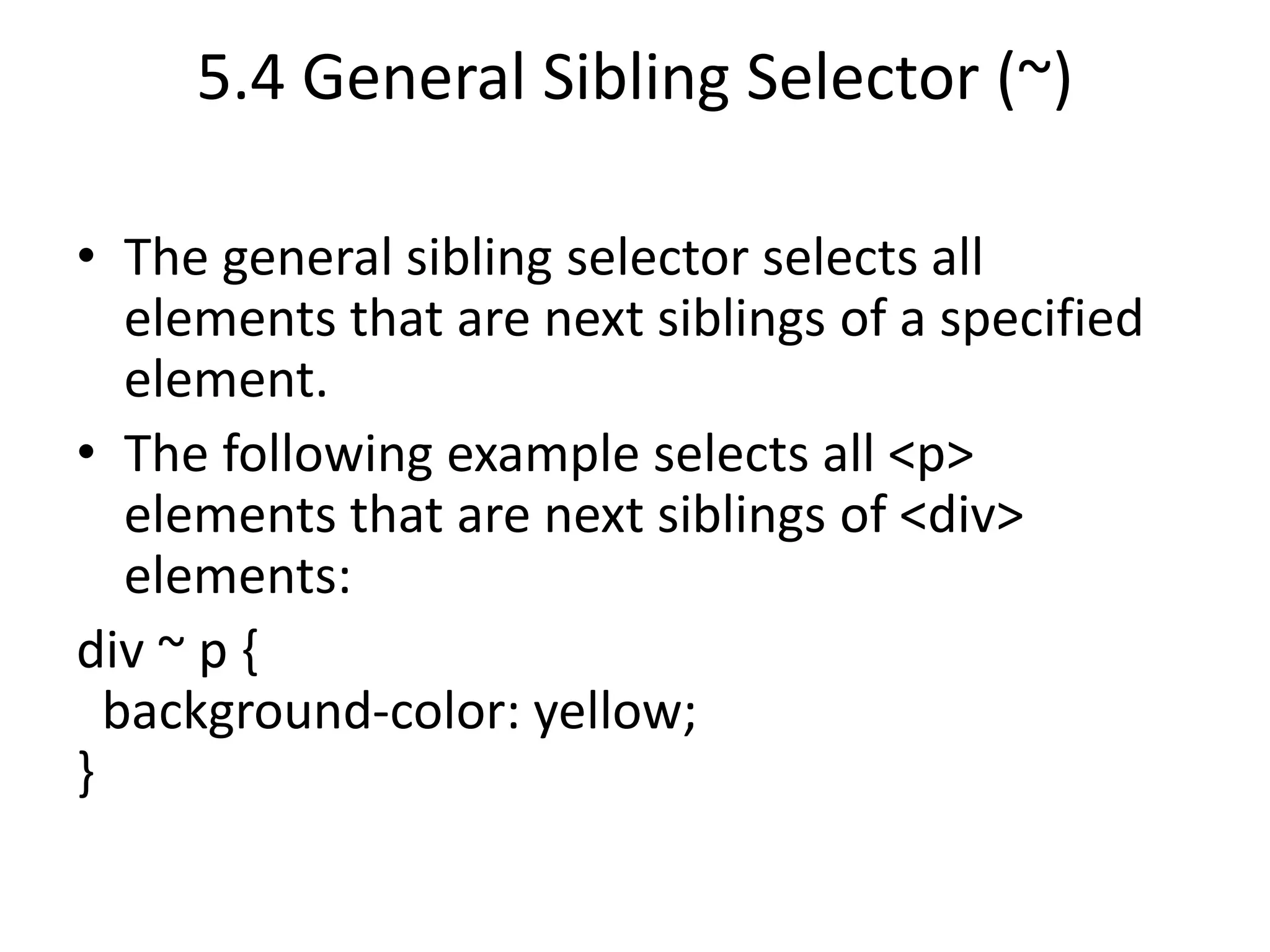 5.4 General Sibling Selector (~)
• The general sibling selector selects all
elements that are next siblings of a specified
element.
• The following example selects all <p>
elements that are next siblings of <div>
elements:
div ~ p {
background-color: yellow;
}
 