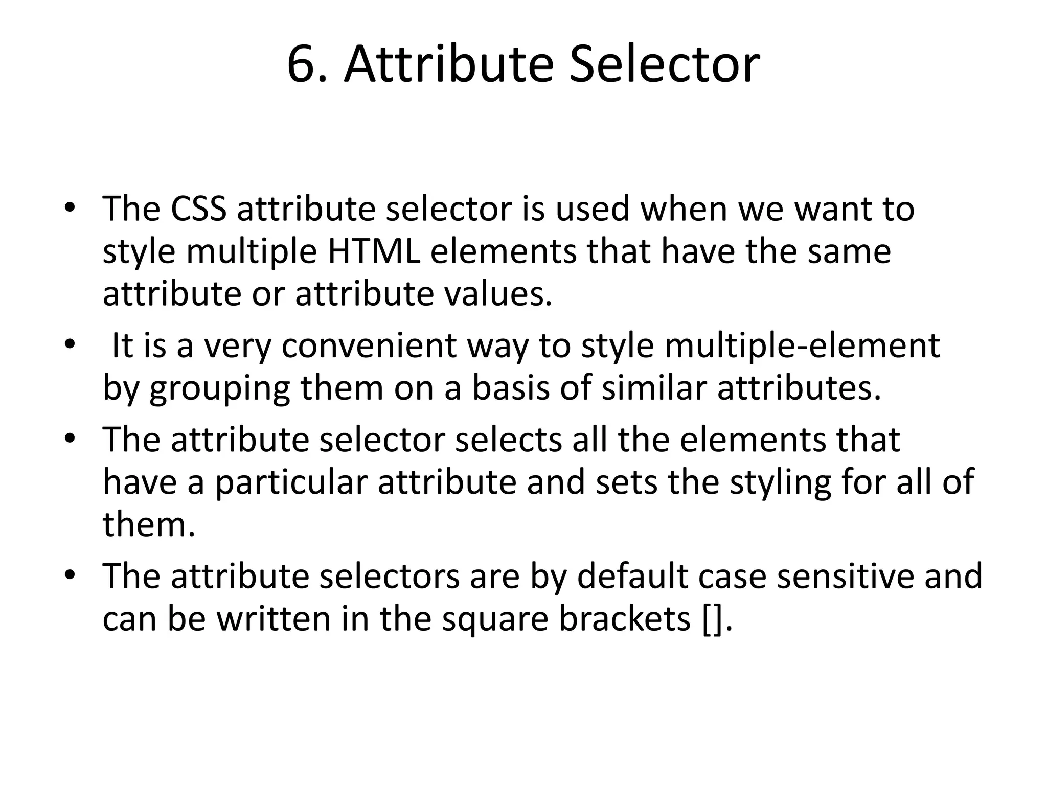 6. Attribute Selector
• The CSS attribute selector is used when we want to
style multiple HTML elements that have the same
attribute or attribute values.
• It is a very convenient way to style multiple-element
by grouping them on a basis of similar attributes.
• The attribute selector selects all the elements that
have a particular attribute and sets the styling for all of
them.
• The attribute selectors are by default case sensitive and
can be written in the square brackets [].
 