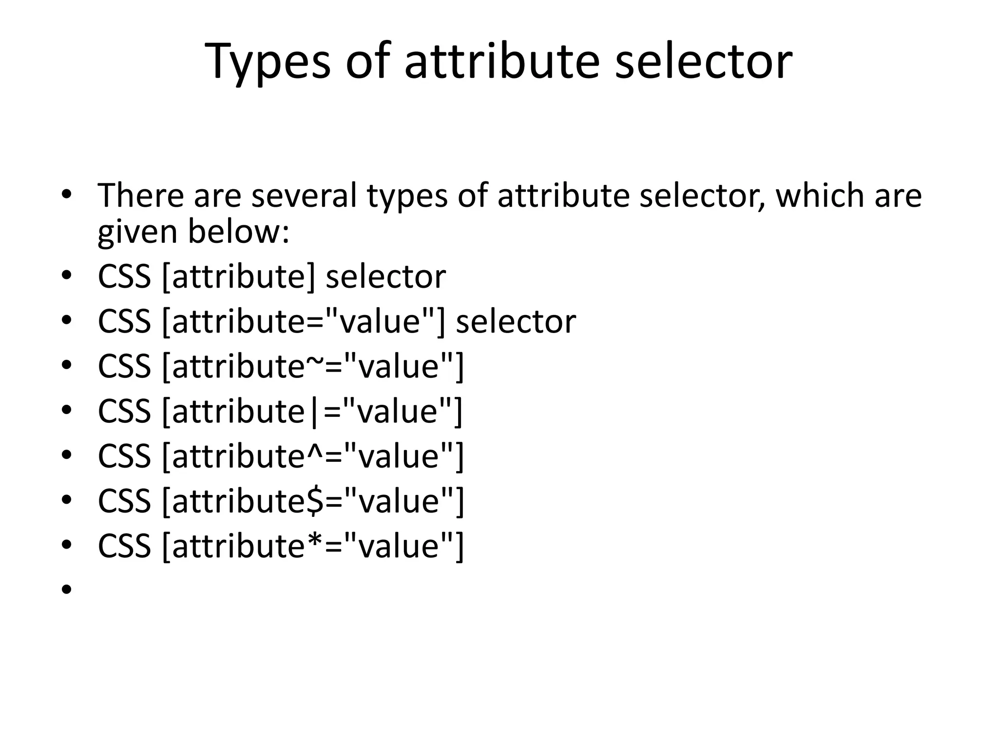 Types of attribute selector
• There are several types of attribute selector, which are
given below:
• CSS [attribute] selector
• CSS [attribute="value"] selector
• CSS [attribute~="value"]
• CSS [attribute|="value"]
• CSS [attribute^="value"]
• CSS [attribute$="value"]
• CSS [attribute*="value"]
•
 