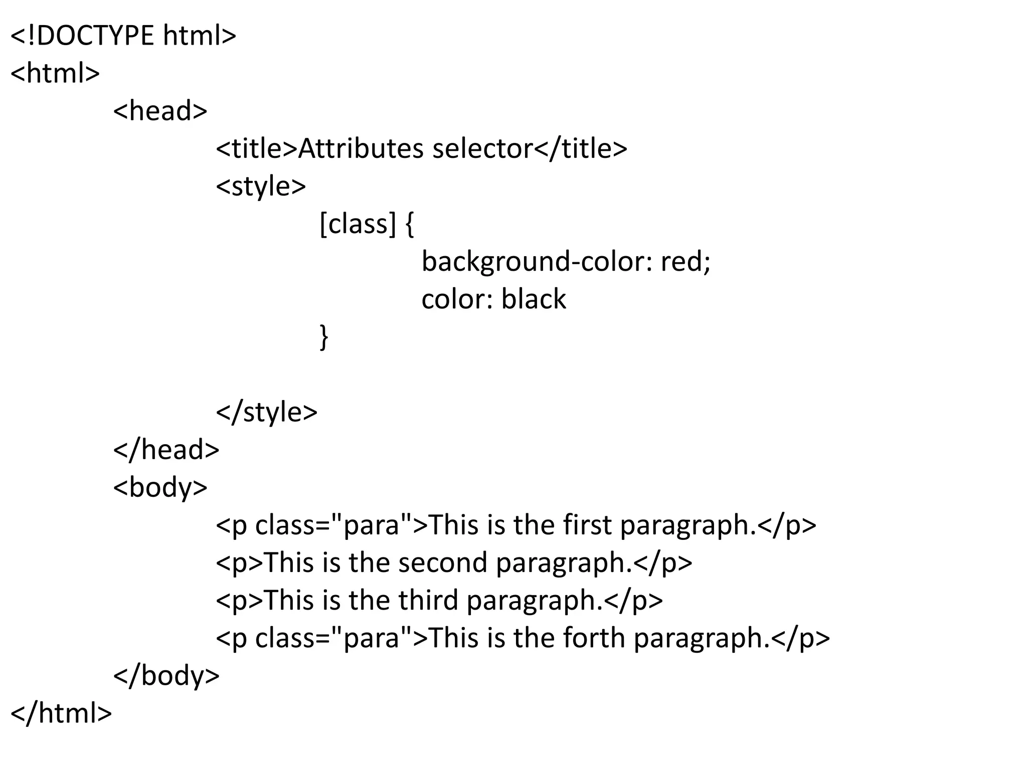 <!DOCTYPE html>
<html>
<head>
<title>Attributes selector</title>
<style>
[class] {
background-color: red;
color: black
}
</style>
</head>
<body>
<p class="para">This is the first paragraph.</p>
<p>This is the second paragraph.</p>
<p>This is the third paragraph.</p>
<p class="para">This is the forth paragraph.</p>
</body>
</html>
 