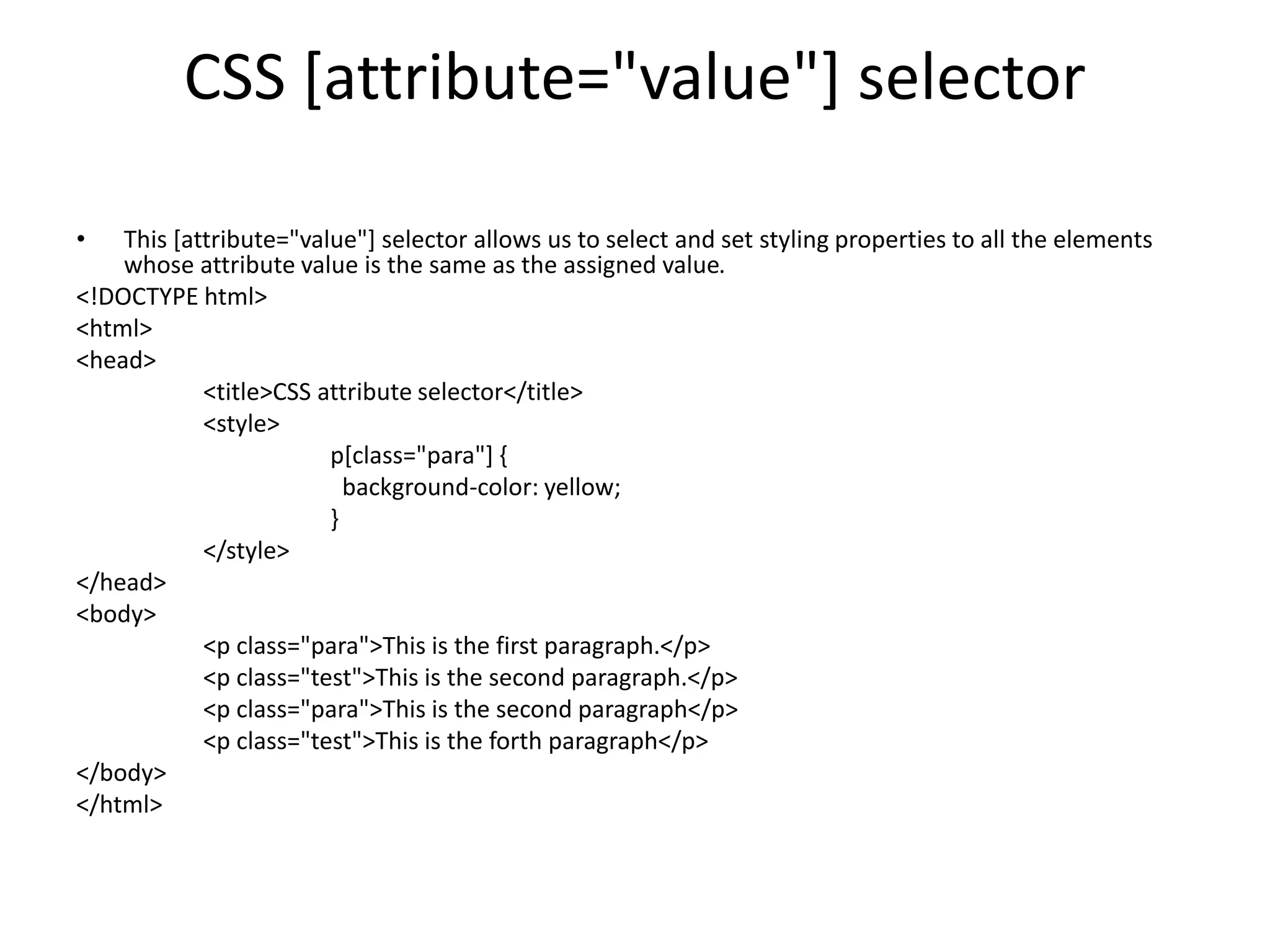 CSS [attribute="value"] selector
• This [attribute="value"] selector allows us to select and set styling properties to all the elements
whose attribute value is the same as the assigned value.
<!DOCTYPE html>
<html>
<head>
<title>CSS attribute selector</title>
<style>
p[class="para"] {
background-color: yellow;
}
</style>
</head>
<body>
<p class="para">This is the first paragraph.</p>
<p class="test">This is the second paragraph.</p>
<p class="para">This is the second paragraph</p>
<p class="test">This is the forth paragraph</p>
</body>
</html>
 
