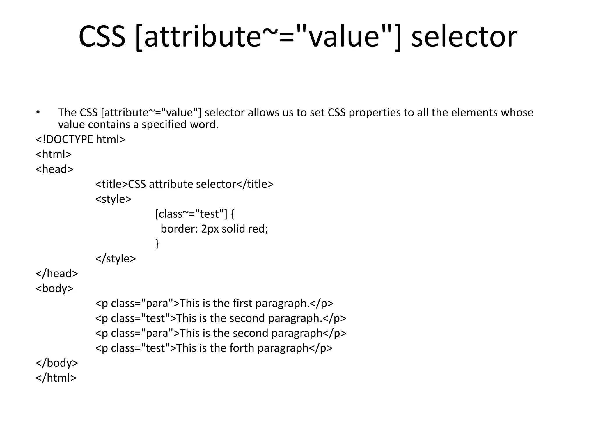 CSS [attribute~="value"] selector
• The CSS [attribute~="value"] selector allows us to set CSS properties to all the elements whose
value contains a specified word.
<!DOCTYPE html>
<html>
<head>
<title>CSS attribute selector</title>
<style>
[class~="test"] {
border: 2px solid red;
}
</style>
</head>
<body>
<p class="para">This is the first paragraph.</p>
<p class="test">This is the second paragraph.</p>
<p class="para">This is the second paragraph</p>
<p class="test">This is the forth paragraph</p>
</body>
</html>
 