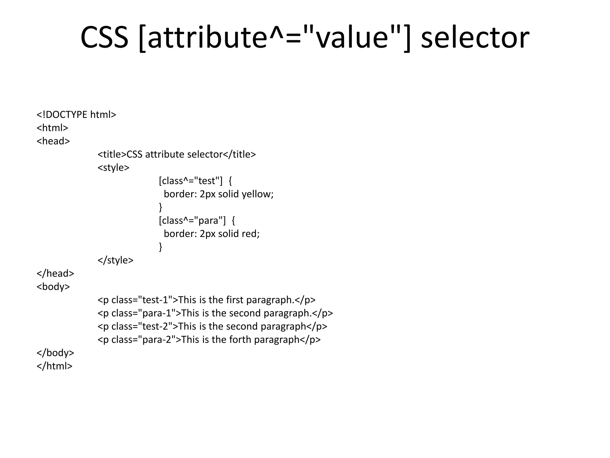 CSS [attribute^="value"] selector
<!DOCTYPE html>
<html>
<head>
<title>CSS attribute selector</title>
<style>
[class^="test"] {
border: 2px solid yellow;
}
[class^="para"] {
border: 2px solid red;
}
</style>
</head>
<body>
<p class="test-1">This is the first paragraph.</p>
<p class="para-1">This is the second paragraph.</p>
<p class="test-2">This is the second paragraph</p>
<p class="para-2">This is the forth paragraph</p>
</body>
</html>
 