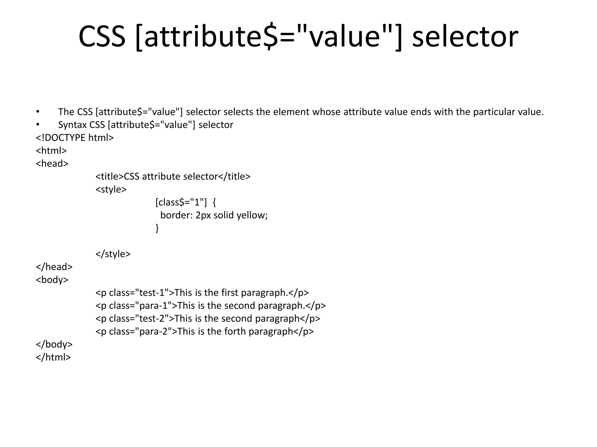 CSS [attribute$="value"] selector
• The CSS [attribute$="value"] selector selects the element whose attribute value ends with the particular value.
• Syntax CSS [attribute$="value"] selector
<!DOCTYPE html>
<html>
<head>
<title>CSS attribute selector</title>
<style>
[class$="1"] {
border: 2px solid yellow;
}
</style>
</head>
<body>
<p class="test-1">This is the first paragraph.</p>
<p class="para-1">This is the second paragraph.</p>
<p class="test-2">This is the second paragraph</p>
<p class="para-2">This is the forth paragraph</p>
</body>
</html>
 