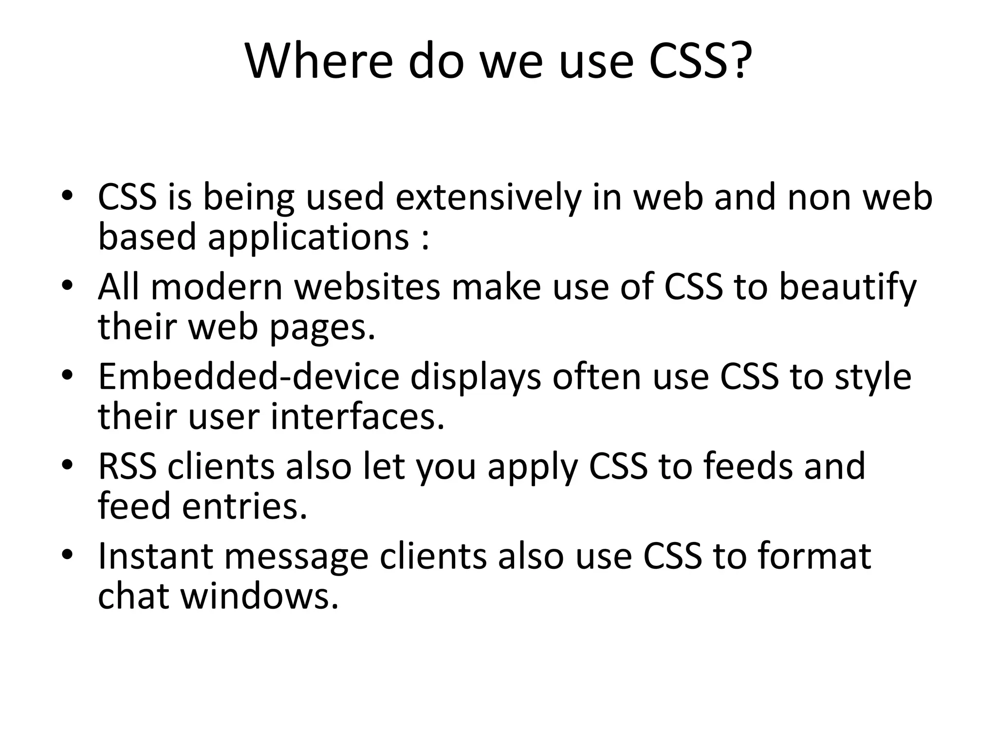 Where do we use CSS?
• CSS is being used extensively in web and non web
based applications :
• All modern websites make use of CSS to beautify
their web pages.
• Embedded-device displays often use CSS to style
their user interfaces.
• RSS clients also let you apply CSS to feeds and
feed entries.
• Instant message clients also use CSS to format
chat windows.
 