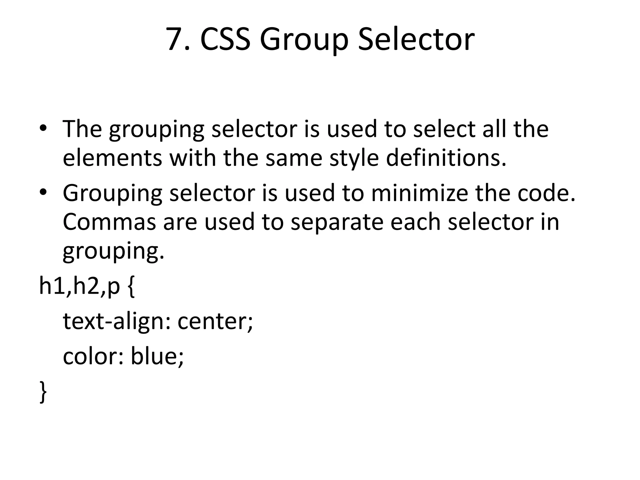 7. CSS Group Selector
• The grouping selector is used to select all the
elements with the same style definitions.
• Grouping selector is used to minimize the code.
Commas are used to separate each selector in
grouping.
h1,h2,p {
text-align: center;
color: blue;
}
 