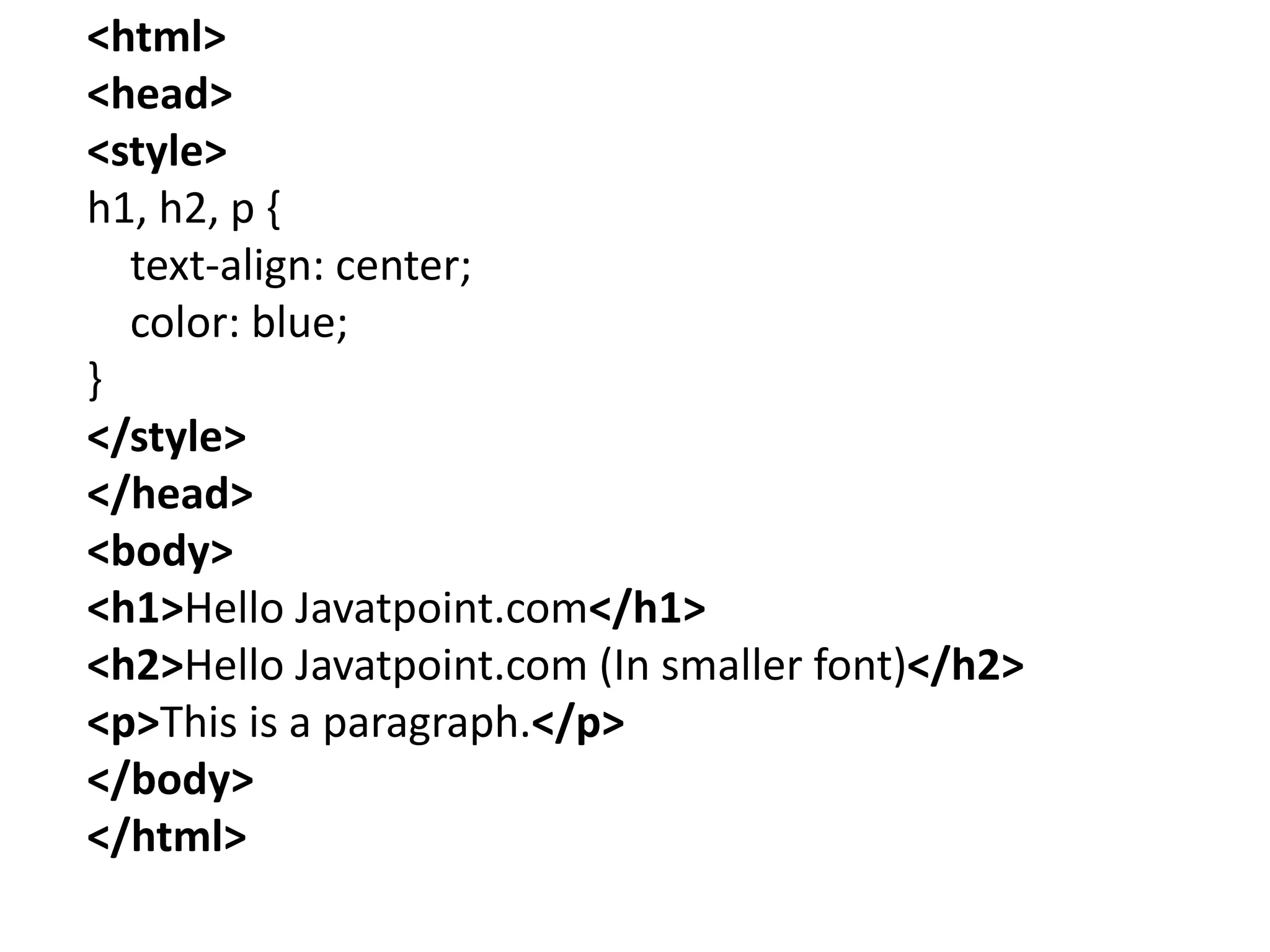 <html>
<head>
<style>
h1, h2, p {
text-align: center;
color: blue;
}
</style>
</head>
<body>
<h1>Hello Javatpoint.com</h1>
<h2>Hello Javatpoint.com (In smaller font)</h2>
<p>This is a paragraph.</p>
</body>
</html>
 