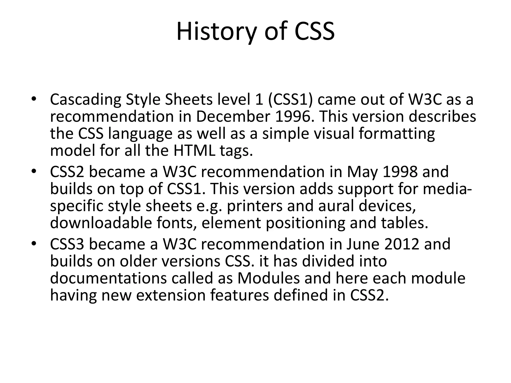 History of CSS
• Cascading Style Sheets level 1 (CSS1) came out of W3C as a
recommendation in December 1996. This version describes
the CSS language as well as a simple visual formatting
model for all the HTML tags.
• CSS2 became a W3C recommendation in May 1998 and
builds on top of CSS1. This version adds support for media-
specific style sheets e.g. printers and aural devices,
downloadable fonts, element positioning and tables.
• CSS3 became a W3C recommendation in June 2012 and
builds on older versions CSS. it has divided into
documentations called as Modules and here each module
having new extension features defined in CSS2.
 