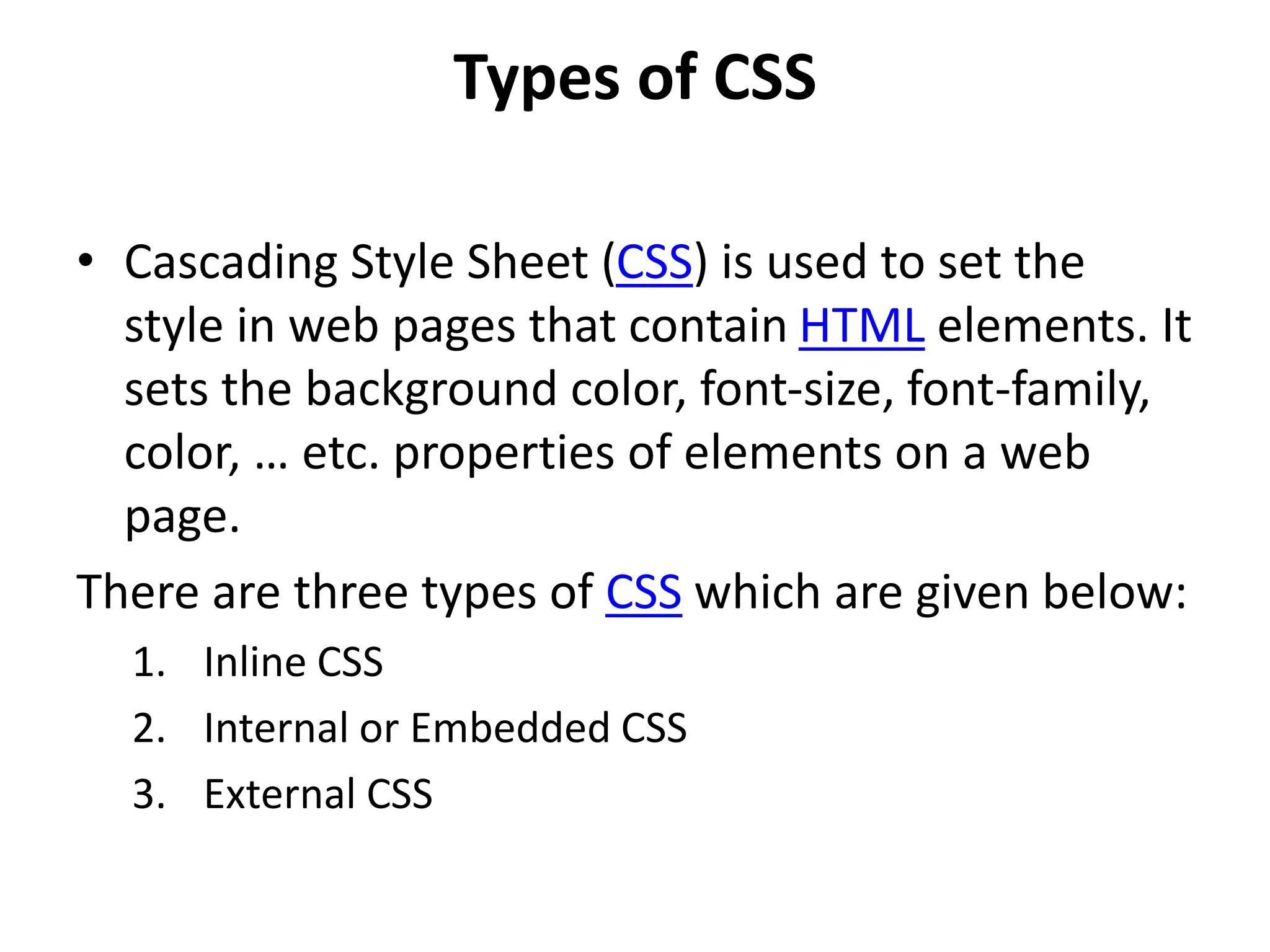 Types of CSS
• Cascading Style Sheet (CSS) is used to set the
style in web pages that contain HTML elements. It
sets the background color, font-size, font-family,
color, … etc. properties of elements on a web
page.
There are three types of CSS which are given below:
1. Inline CSS
2. Internal or Embedded CSS
3. External CSS
 