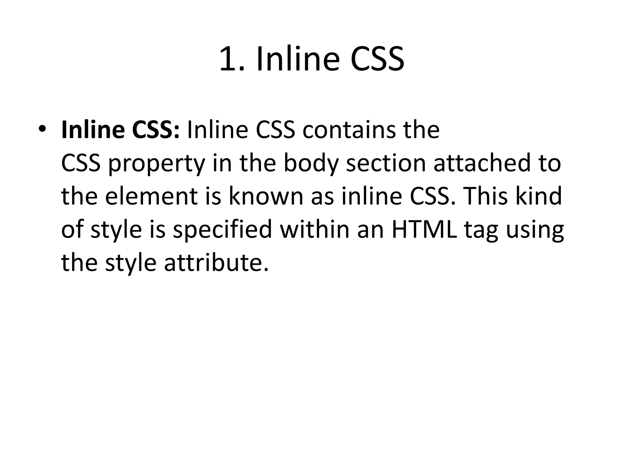 1. Inline CSS
• Inline CSS: Inline CSS contains the
CSS property in the body section attached to
the element is known as inline CSS. This kind
of style is specified within an HTML tag using
the style attribute.
 