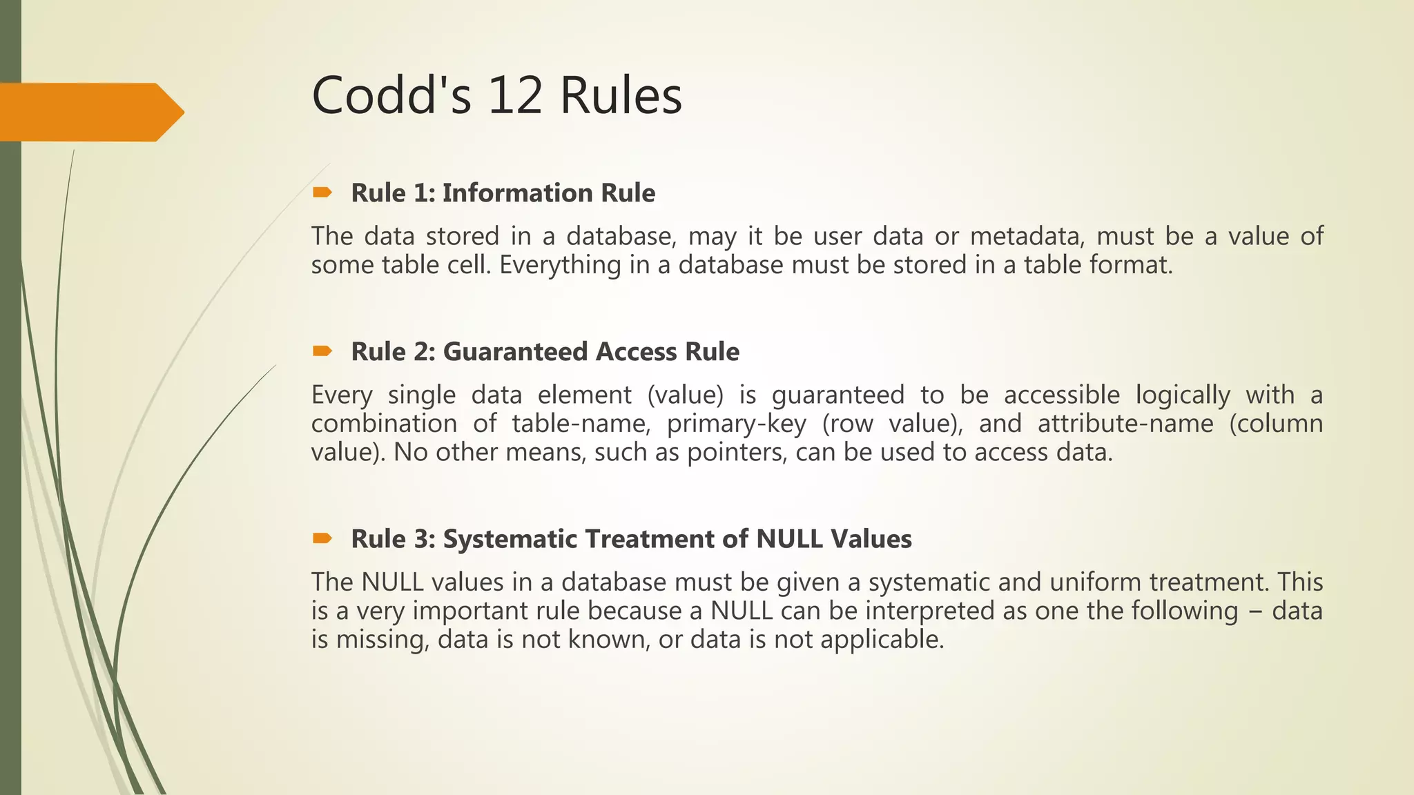 Codd's 12 Rules
 Rule 1: Information Rule
The data stored in a database, may it be user data or metadata, must be a value of
some table cell. Everything in a database must be stored in a table format.
 Rule 2: Guaranteed Access Rule
Every single data element (value) is guaranteed to be accessible logically with a
combination of table-name, primary-key (row value), and attribute-name (column
value). No other means, such as pointers, can be used to access data.
 Rule 3: Systematic Treatment of NULL Values
The NULL values in a database must be given a systematic and uniform treatment. This
is a very important rule because a NULL can be interpreted as one the following − data
is missing, data is not known, or data is not applicable.
 