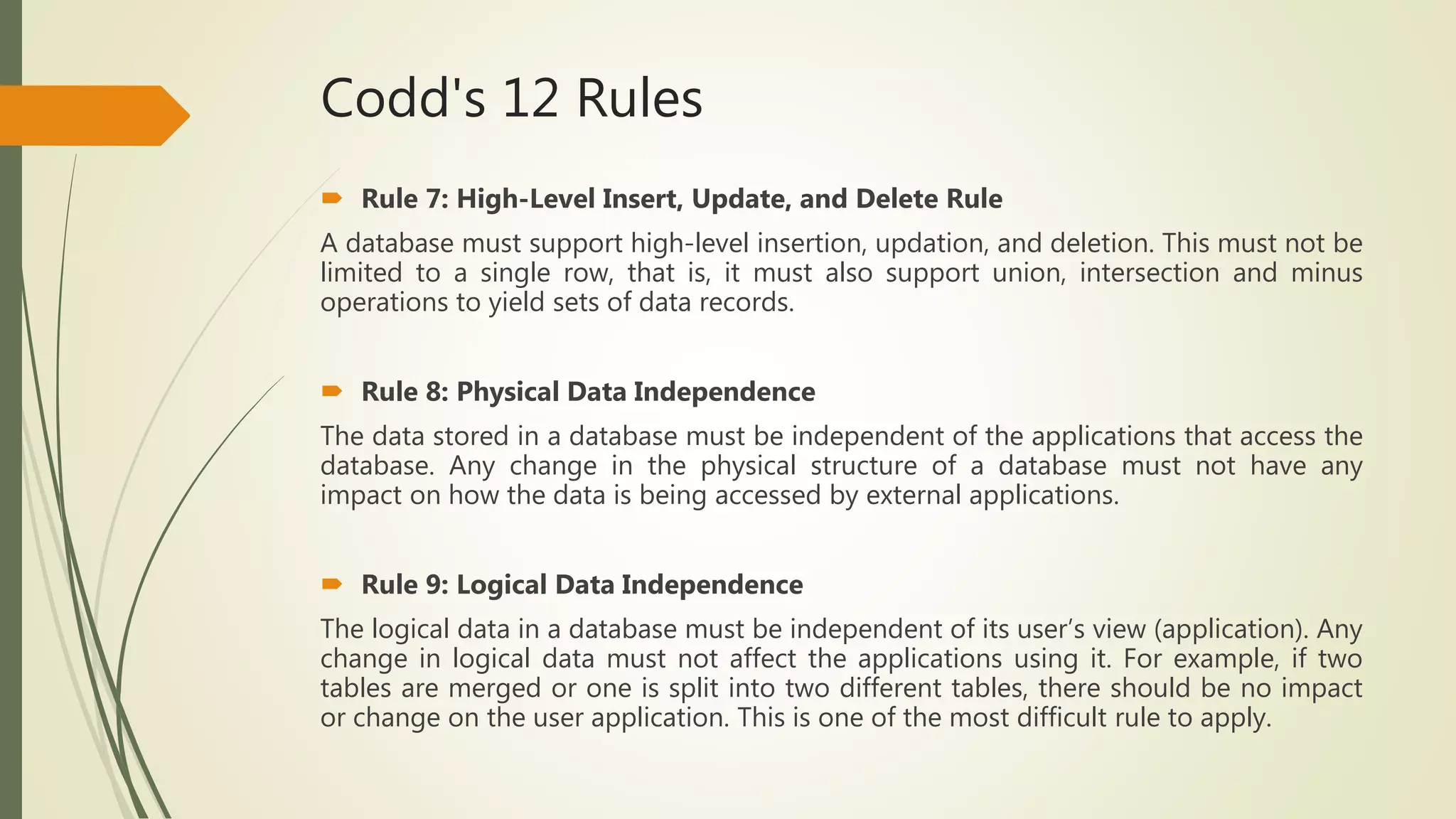 Codd's 12 Rules
 Rule 7: High-Level Insert, Update, and Delete Rule
A database must support high-level insertion, updation, and deletion. This must not be
limited to a single row, that is, it must also support union, intersection and minus
operations to yield sets of data records.
 Rule 8: Physical Data Independence
The data stored in a database must be independent of the applications that access the
database. Any change in the physical structure of a database must not have any
impact on how the data is being accessed by external applications.
 Rule 9: Logical Data Independence
The logical data in a database must be independent of its user’s view (application). Any
change in logical data must not affect the applications using it. For example, if two
tables are merged or one is split into two different tables, there should be no impact
or change on the user application. This is one of the most difficult rule to apply.
 