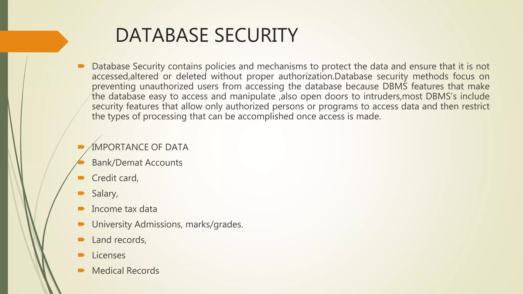 DATABASE SECURITY
 Database Security contains policies and mechanisms to protect the data and ensure that it is not
accessed,altered or deleted without proper authorization.Database security methods focus on
preventing unauthorized users from accessing the database because DBMS features that make
the database easy to access and manipulate ,also open doors to intruders,most DBMS’s include
security features that allow only authorized persons or programs to access data and then restrict
the types of processing that can be accomplished once access is made.
 IMPORTANCE OF DATA
 Bank/Demat Accounts
 Credit card,
 Salary,
 Income tax data
 University Admissions, marks/grades.
 Land records,
 Licenses
 Medical Records
 